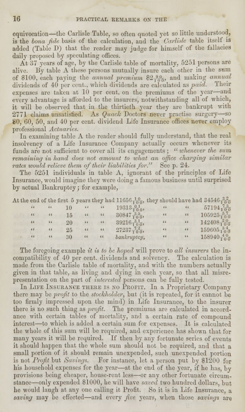 equivocation—the Carlisle Table, so often quoted yet so little understood, is the bona fide basis of the calculation, and the Carlisle table itself is added (Table D) that the reader may judge for himself of the fallacies daily proposed by speculating offices. At 87 years of age, by the Carlisle table of mortality, 5251 persons are alive. By table A these persons mutually insure each other in the sum of $100, each paying the annual premium $2T9j#j, and making annual dividends of 40 per cent., which dividends are calculated as paid. Their expenses are taken at 10 per cent, on the premiums of the year—and every advantage is afforded to the insurers, notwithstanding all of which, it will be observed that in the thirtieth year they are bankrupt with 2771 claims unsatisfied. As Quack Doctors never practise surgery—so 80, 60, 50, and 40 per cent, dividend Life Insurance offices never employ professional Actuaries. In examining table A the reader should fully understand, that the real insolvency of a Life Insurance Company actually occurs whenever its funds are not sufficient to cover all its engagements; whenever the sum remaining in hand does not amount to what an office charging similar rates toould relieve them of their liabilities for. See p. 24. The 5251 individuals in table A, ignorant of the principles of Life Insurance, would imagine they were doing a famous business until surprised by actual Bankruptcy; for example, At the end of the first 5 years they had HGoGy1^, they should have had 34546y3^r0- 10  » 10313TV0,   orm,7^ 15 «  30847T305o,   105925TVo 20   39216TVtf,   142408T2o% 25   27237TVo,   159605 ^   30   bankruptcy,   lSSOlOy4^ The foregoing example it is to be hoped will prove to all insurers the in- compatibility of 40 per cent, dividends and solvency. The calculation is made from the Carlisle table of mortality, and with the numbers actually given in that table, as living and dying in each year, so that all misre- presentation on the part of interested persons can be fully tested. In Life Insurance there is no Profit. In a Proprietary Company there may be jyrofit to the stockholder, but (it is repeated, for it cannot be too firmly impressed upon the mind) in Life Insurance, to the insurer there is no such thing as profit. The premiums are calculated in accord- ance with certain tables of mortality, and a certain rate of compound interest—to which is added a certain sum for expenses. It is calculated the whole of this sum will be required, and experience has shown that for many years it will be required. If then by any fortunate series of events it should happen that the whole sum should not be required, and that a small portion of it should remain unexpended, such unexpended portion is not Profit but Savings. For instance, let a person put by §1200 for his household expenses for the year—at the end of the year, if he has, by provisions being cheaper, house-rent less—or any other fortunate circum- stance—only expended 81000, he will have saved two hundred dollars, but he would laugh at any one calling it Profit. So it is in Life Insurance, a saving may be effected—and every five years, when those savings are