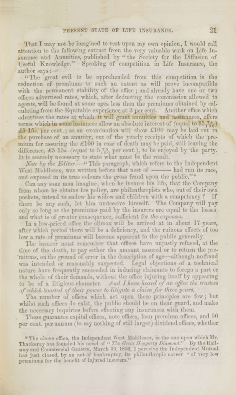 That I may not be imagined to rest upon my own opinion, I would call attention to the following extract from the very valuable work on [iife In- surance and Annuities, published by the Society for the Diffusion of Useful Knowledge. Speaking of competition in Life Insurance, the author says:— The great evil to he apprehended from this competition is the reduction of premiums to such an extent as will prove incompatible with the permanent stability of the office; and already have one or two offices advertised rates, which, after deducting the commission allowed to -.will be found at some ages less than the premiums obtained by cal- culating from the Equitable experience at .> per rent. Another office which advertises the rates at which it will grant annuities and assurances, I equal to >' Lamination will show £100 may be laid oul in the pn in annuity, out f the yearly i :' which the pre- mium f death may be paid, still having the difference, £5 15*. equal I njoyed by the party. It is scar© Iv n the result. iph, which the Independent & had run its race, the public.* Can any sane man i bis lite, that the Company from whom he ol philanthr . out of their own il children with a competency ? If there be any such, let him u: impany will pay only - mal to the 1 and u In a ' in about 17 years, of too low a rat nerally. justly refused, at the I or t<> return tl 'mium ithmigh no fraud bnical natur 1 in indin i the wl aring ■nil '■/m, office the ■' The nui ; hut whil-- I) and make the rKces^ary inquiri itfl tbem. Those guarantee capital i per cent, per annum | to say nothing of -til! aether *Tlio aV,ve off, ' trhicb Mr. Thacl way arcl Commer Mutual of rery low premiums for the benefit of i