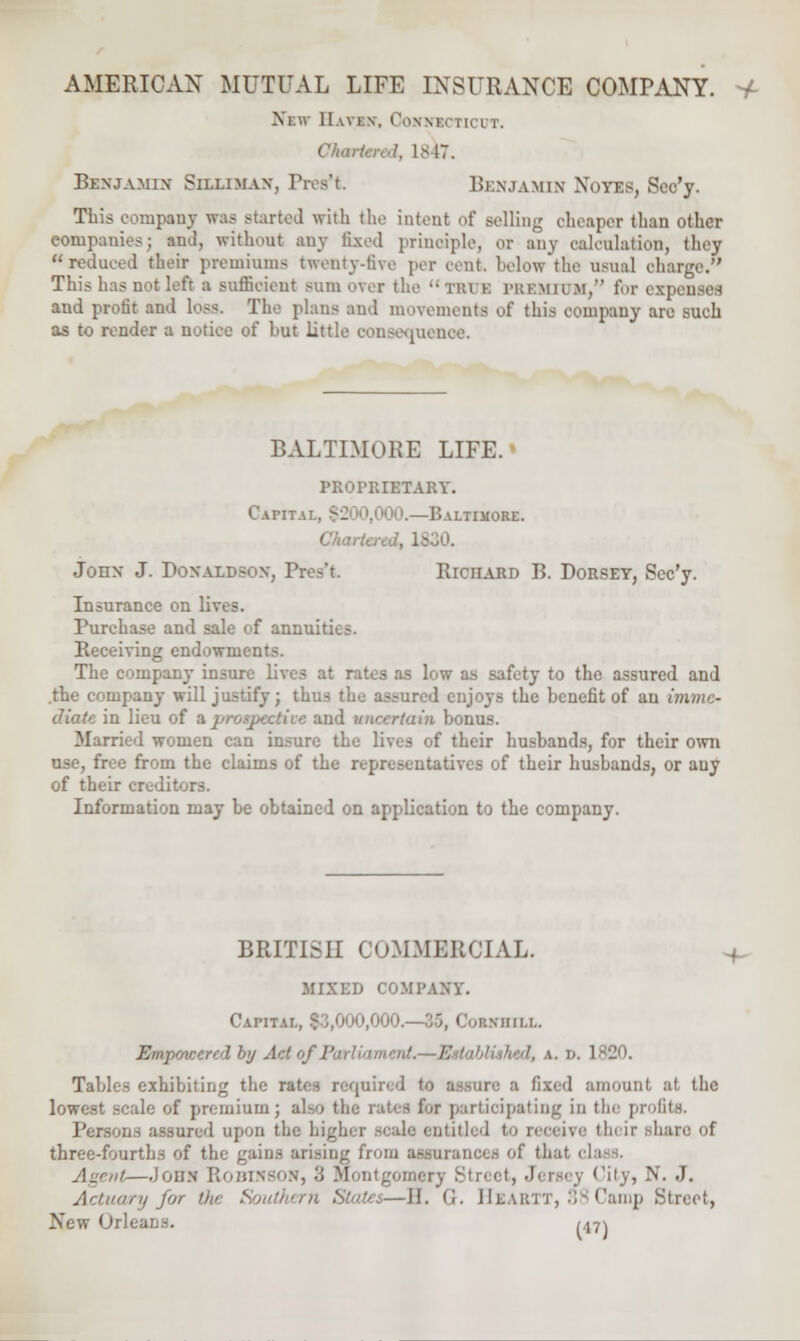 Xew 11 wi \. CoNNICTICTTT, Chart,,;,I. IS IT. Benjamin Silliman, Tros't. Benjamin Notes, Scc'y. This company was started with the intent of selling oheaper than other companies; and, without any fixed principle, 01 any calculation, they  reduced their premiums twenty-five per cent below the umkiI charge. This has not left a suffieient sum over the ■• trvk 1'itKMii >!, for exp and protit and loss. The plans and movements of this company arc such as to render a notice of but little consequence. BALTIMORE LIFE. PROPRIETARY. CaFIT.U., (2 r.ALTIMORE. John J. Donaldson, V. Richard B. Dorset, Scc'y. Insurance on lives. Purchase and sale of ann-^ Receiving endowments. The company insure lives at rates as low as safety to the assured and the company will justify; thus the assured enjoys the benefit of an imme- diate in lieu of Kpr < bonus. Married women can insure the lives of their husbands, for their own use, free from the claims of the representatives of their husbands, or any of their creditors. Information may be obtained on application to the company. BRITISH COMMERCIAL. MIXED COMPANY. Capital, | i bill. E in pinner ol by Ad i>j P / Tables exhibiting the rates requin ire a fixed amount at the lowest scale of premium; also the rates for participating in tin: profits. nons assured upon tfa do entitled to receive tin ii' I'ue f three-fourth.s of the gains arising from assurance.^ of tli.it • Agent—John Robinson, 3 M '•• J. Actuary for tin Southern States—H. <'>. Hlakit, 38Camp Bl New Orlea i^\