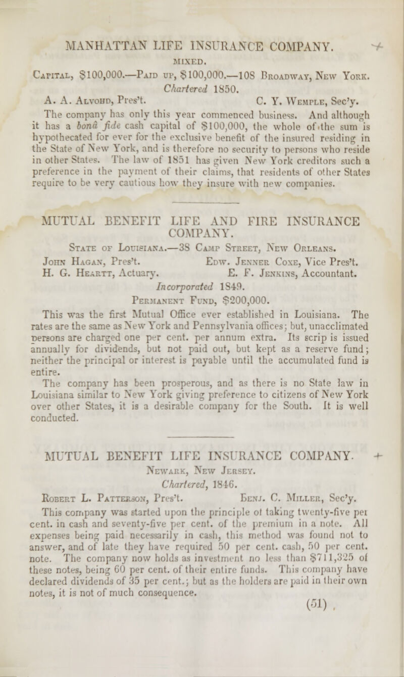 MIXED. Capital, §100,000.—Paid ui-, $100,000.—1 OS Broadway, New York. Chartered 1850. A. A. Alvohp, Pres't. C. Y. Wlmh.e, Sec'y. The company has only this year commenced business. Ami although it lias a bona Jide cash capital of §100,000, the whole of»the sum is hypothecated lor ever for the exclusive benefit of the insured residing in the State of New York, and is therefore no security to persons who reside in other States. The law of 1851 has givi n \ \ irk creditors such a preference in the payment of their claims, that residents of other States require to be very cautious how they insure with new companies. MUTUAL BENEFIT LIFE AND FIRE INSURANCE COMPANY. State of Louisiana.—38 Camp Street, New Orleans. John Hagan, Pres't. Enw. Jenner Coxe, Vice Pres't. H. G. Heartt, Actuary. E. F. Jenkins, Accountant. Incorporated 1S4-9. Permanent Find, $200,000. This was the first Mutual Office ever established in Louisiana. The rates are the same as New York and Pennsylvania offices; but, unacclimated Dersons are charged one p-r cent, per annum extra. Its scrip is issued annually for dividends, but not paid out, but kept as a reserve fund; neither the principal or interest is payable until the accumulated fund is entire. The company has been prosperous, and as there is no State law in Louisiana similar to New York giving preference to citizens of New York over other States, it is a desirable company fcr the South. It is well conducted. MUTUAL BENEFIT LIFE INSURANCE COMPANY. I Chartered, 1846. Robert L. Patter . C. Mill This company was started upon tin- principle ol taking twenty-fivi cent, in cash and seventy-five per cent, of the premium in a note. All expenses being paid necessarily in cash, this method was found not U> answer, and of late thej have required 50 per cent, cash, 50 per cent. note. The company now holds as investment no I' than 8711,325 of these notes, bein^ 60 per cent, of their entire funds. Thii company have declared dividends of 35 per cent.; but as I are paid in their own . it is not of much consequence.