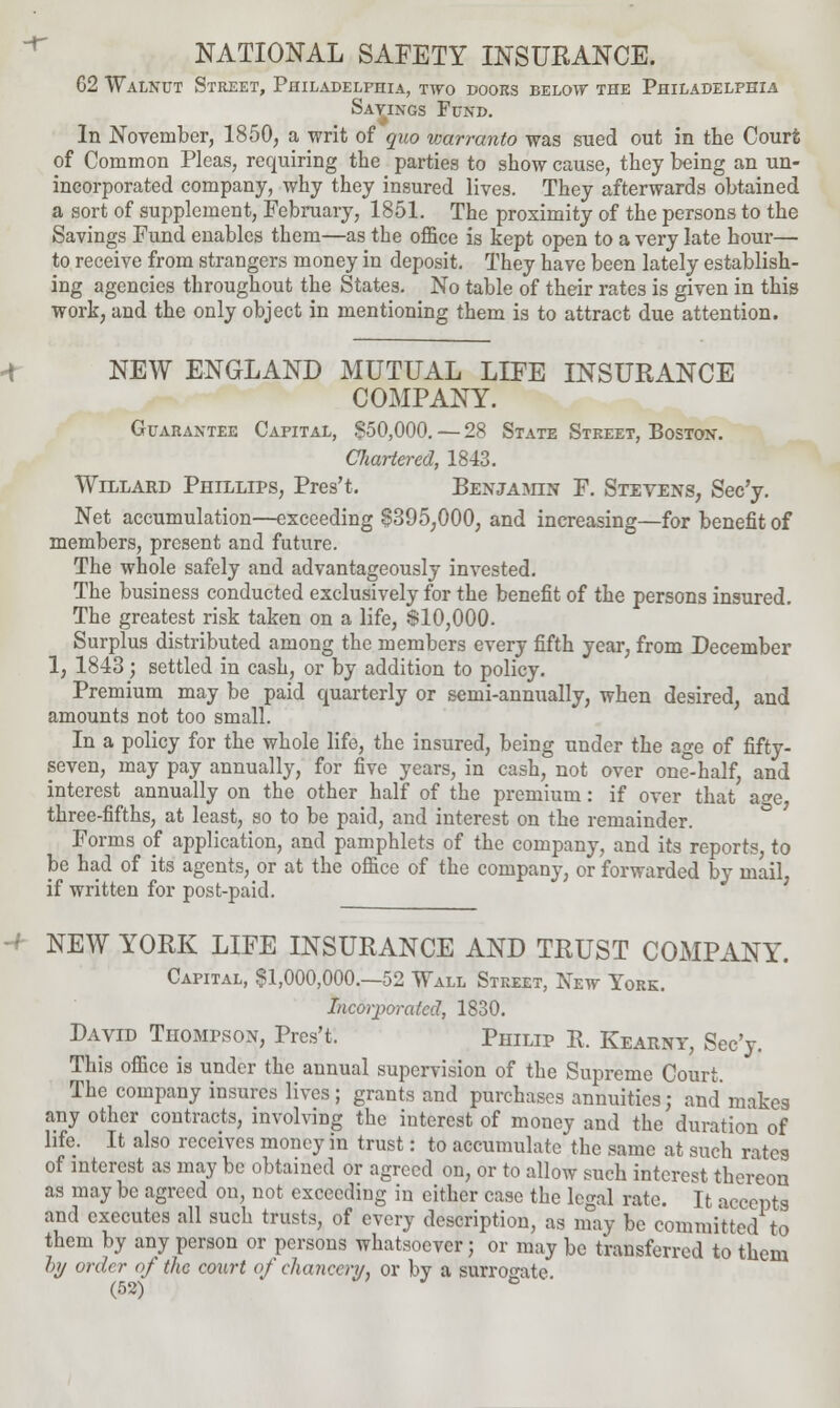 NATIONAL SAFETY INSURANCE. 62 Walnut Street, Philadelphia, two doors below the Philadelphia Savings Fund. In November, 1850, a writ of quo warranto was sued out in the Court of Common Pleas, requiring the parties to show cause, they being an un- incorporated company, why they insured lives. They afterwards obtained a sort of supplement, February, 1851. The proximity of the persons to the Savings Fund enables them—as the office is kept open to a very late hour— to receive from strangers money in deposit. They have been lately establish- ing agencies throughout the States. No table of their rates is given in this work, and the only object in mentioning them is to attract due attention. NEW ENGLAND MUTUAL LIFE INSURANCE COMPANY. Guarantee Capital, §50,000. — 28 State Street, Boston. Chartered, 1813. Willard Phillips, Pres't. Benjamin F. Stevens, Sec'y. Net accumulation—exceeding 8395,000, and increasing—for benefit of members, present and future. The whole safely and advantageously invested. The business conducted exclusively for the benefit of the persons insured. The greatest risk taken on a life, $10,000. Surplus distributed among the members every fifth year, from December 1, 1843; settled in cash, or by addition to policy. Premium may be paid quarterly or semi-annually, when desired, and amounts not too small. In a policy for the whole life, the insured, being under the age of fifty- seven, may pay annually, for five years, in cash, not over one'-half, and interest annually on the other half of the premium: if over that age, three-fifths, at least, so to be paid, and interest on the remainder. Forms of application, and pamphlets of the company, and its reports, to be had of its agents, or at the office of the company, or forwarded by mail if written for post-paid. NEW YORK LIFE INSURANCE AND TRUST COMPANY. Capital, §1,000,000.-52 Wall Street, New York. Incorporated, 1830. David Thompson, Pres't. Philip E. Kearny, Sec'y. This office is under the annual supervision of the Supreme Court. The company insures lives; grants and purchases annuities; and makes any other contracts, involving the interest of money and the duration of life. It also receives money in trust: to accumulate the same at such rates of interest as may be obtained or agreed on, or to allow such interest thereon as may be agreed on, not exceeding in either case the legal rate. It accepts and executes all such trusts, of every description, as may be committed to them by any person or persons whatsoever; or may be transferred to them by order of the court of chancery, or by a surrogate.