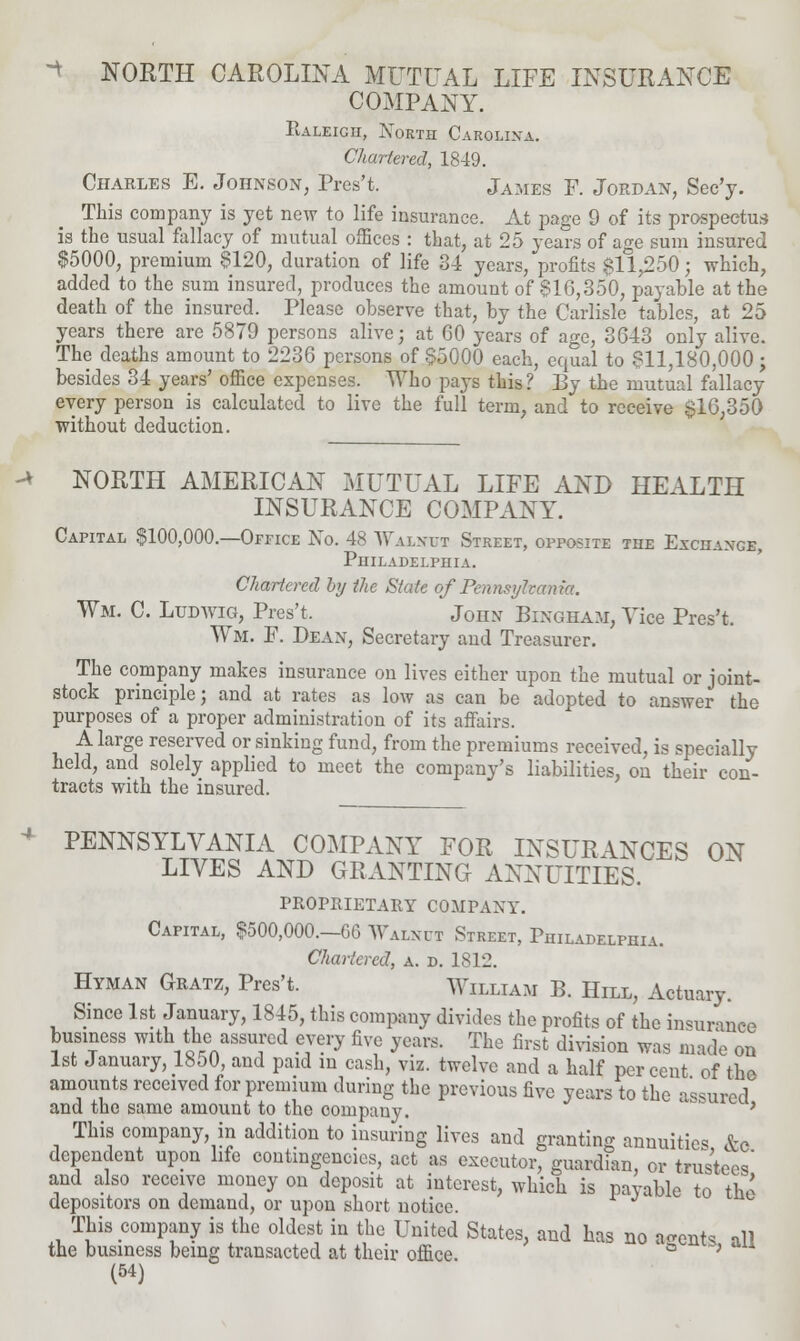 -4 -* NORTH CAROLINA MUTUAL LIFE INSURANCE COMPANY. Ealeicii, North Carolina. Chartered, 1849. Charles E. Johnson, Pres't. James F. Jordan, Sec'y. This company is yet new to life insurance. At page 9 of its prospectus is the usual fallacy of mutual offices : that, at 25 years of age sum insured §5000, premium 8120, duration of life 34 years, profits $11,250; which, added to the sum insured, produces the amount of 816,350, payable at the death of the insured. Please observe that, by the Carlisle tables, at 25 years there are 5879 persons alive; at 60 years of age, 3643 only alive. The deaths amount to 2236 persons of $5000 each, equal to 811,180,000 j besides 34 years' office expenses. Who pays this? By the mutual fallacy every person is calculated to live the full term, and to receive $1(3,350 without deduction. NORTH AMERICAN MUTUAL LIFE AND HEALTH INSURANCE COMPANY. Capital $100,000.—Office No. 48 Walnut Street, opposite the Exchange, Philadelphia. Chartered by the State of Pennsylvania. Wm. C. Litdwig, Pres't. John Bingham, Vice Pres't. Wm. F. Dean, Secretary and Treasurer. The company makes insurance on lives either upon the mutual or joint- stock principle; and at rates as low as can be adopted to answer the purposes of a proper administration of its affairs. A large reserved or sinking fund, from the premiums received, is specially held, and solely applied to meet the company's liabilities, on their con- tracts with the insured. PENNSYLVANIA COMPANY FOR INSURANCES ON LIVES AND GRANTING ANNUITIES. PROPRIETARY COMPANY. Capital, 8500,000.-60 Walnut Street, Philadelphia. Chartered, a. d. 1812. Hyman Gratz, Pres't. William B. Hill, Actuary. Since 1st January, 1845, this company divides the profits of the insurance business with the assured every five years. The first division was made on 1st January, 1850, and paid in cash, viz. twelve and a half percent of the amounts received for premium during the previous five years to the assured and the same amount to the company. ' This company in addition to insuring lives and granting annuities &e dependent upon life contingencies, act as executor, guardian, or trustees and also receive money on deposit at interest, which is pavable to the depositors on demand, or upon short notice. This company is the oldest in the United States, and has no agents all the business being transacted at their office. ° '