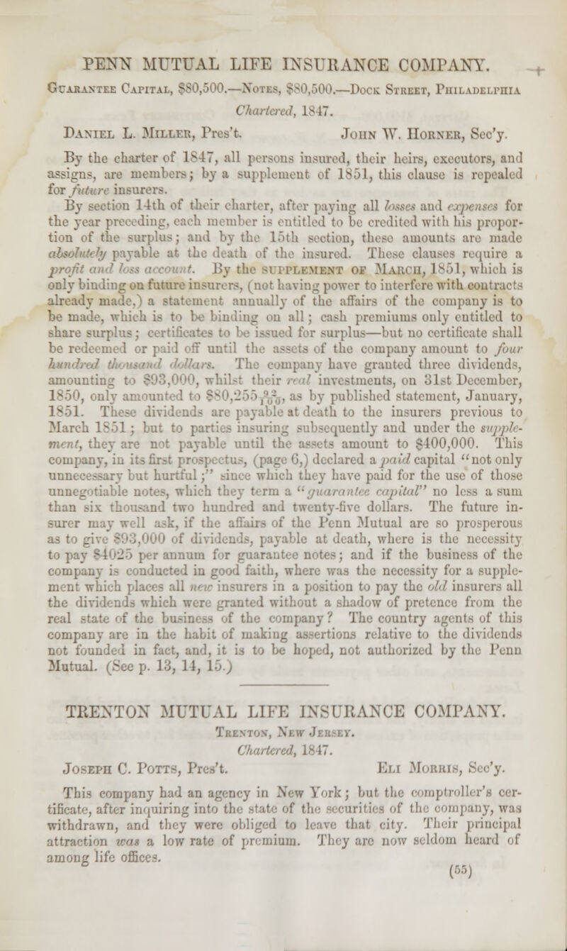 Guarantee Capital, $80,500.—N< 300.—Dock Street, PHILADELPHIA Chartered, Is 17. Daniel L. Miller, Pn John W. Eobnxb, Scc'y. By the charter of 1847, all persons insured, their heirs, executors, and assigns, arc meniber>; by a supplement of L851, this clause is re] for futicir insur By section 14th of their charter, after paying all bttei and experts* i foi the year preceding, each member is entitled to be credited with his propor- tion of the surplus; and by the l>th section, these amounts are made absolute?'/ payable at the death of the insured. These clauses require a pron' '. By the 81 iti.kmknt of March, 1851, which is only binding on future insurers, (not having power to interfere with contracts already made. ' a statement annually of the affairs of the company is to be made, which is to be binding on all; cash premiums only entitled to share surplus; certifi I for surplus—but no certificate shall be redeemed or paid off until the assets of the company amount to four hunJ, The company have grauted three divid amounting investments, on mbcr, . only amou . published statement, January, These dividends are payable at death to the insurers previous to March ISol ; but to parties insuring subsequently and under the supple- ment, they are not payable until th mount to $400,000. This company, in its : 6,1 declared a paid capital not only unnecessary but hurtful; since which they have paid for the use of those unnegotiable notes, which they U rm rniUd no less a sum than six thousand two hundred and twenty-five dollars. The future in- surer may well ask, if the affairs of the l'cnn Mutual are so prosperous as to _ dividends, payable at death, where is the necessity to pa-. • _ r annum for guarant and if the business of the company is conducted in good faith, where was the necessity fax B supple- ment which places all new insurers in a p ij- the old insurers all the dividends which were granted without a shadow of pretence from the real state of the business of the company? The country agents of* this company are in the habit of makiug assertions relative to the dividends not founded in fact, and, it is to be hoped, not authorized by the l'enu Mutual (Seep. 13, 11, 15.) TRENTON MUTUAL LIFE INSURANCE COMPANY. Trenton, \i . Josxph 0. Potts, Preset. Eu Morris, £ This company had an agency in -New York; but the comptroller*! tificate, after inquiring into the state of tb of thi oompany, was withdrawn, and they were obi thai city. Their principal attraction iron a low rate of premium. Tiny are now seldom heard of among life offie (68)