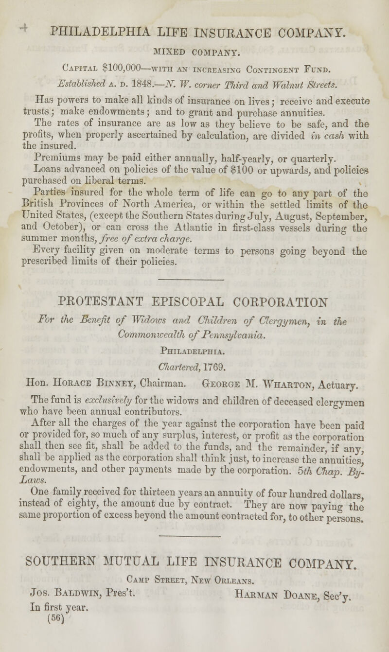 MIXED COMPANY. Capital $100,000—with an increasing Contingent Fund. Established a. d. 1848.—N. W. corner Tliird and Walnut Streets. Has powers to make all kinds of insurance on lives; receive and execute trusts; make endowments; and to grant and purchase annuities. The rates of insurance are as low as they believe to be safe, and the profits, when properly ascertained by calculation, are divided in cash with the insured. Premiums may be paid either annually, half-yearly, or quarterly. Loans advanced on policies of the value of §100 or upwards, and policies purchased on liberal terms. Parties insured for the whole term of life can go to any part of the British Provinces of North America, or within the settled limits of the United States, (except the Southern States during July, August, September, and October), or can cross the Atlantic in first-class vessels during the summer months, free of extra charge. Every facility given on moderate terms to persons going beyond the prescribed limits of their policies. PROTESTANT EPISCOPAL CORPORATION For the Benefit of Widoics and Children of Clergymen, in the Commonwealth of Pcnnsylvania. Philadelphia. Chartered, 1769. Hon. Horace Binney, Chairman. George M. Wharton, Actuary. The fund is exclusively for the widows and children of deceased clergymen who have been annual contributors. After all the charges of the year against the corporation have been paid or provided for, so much of any surplus, interest, or profit as the corporation shall then see fit, shall be added to the funds, and the remainder, if any shall be applied as the corporation shall think just, to increase the annuities' endowments, and other payments made by the corporation, hth Chap. By- Laws. One family received for thirteen years an annuity of four hundred dollars instead of eighty, the amount due by contract. They are now payino- the same proportion of excess beyond the amount contracted for, to other persons. SOUTHERN MUTUAL LIFE INSURANCE COMPANY. Camp Street, New Orleans. Jos. Baldwin, Pres't. Harman Doane, Sec'y. In first year.