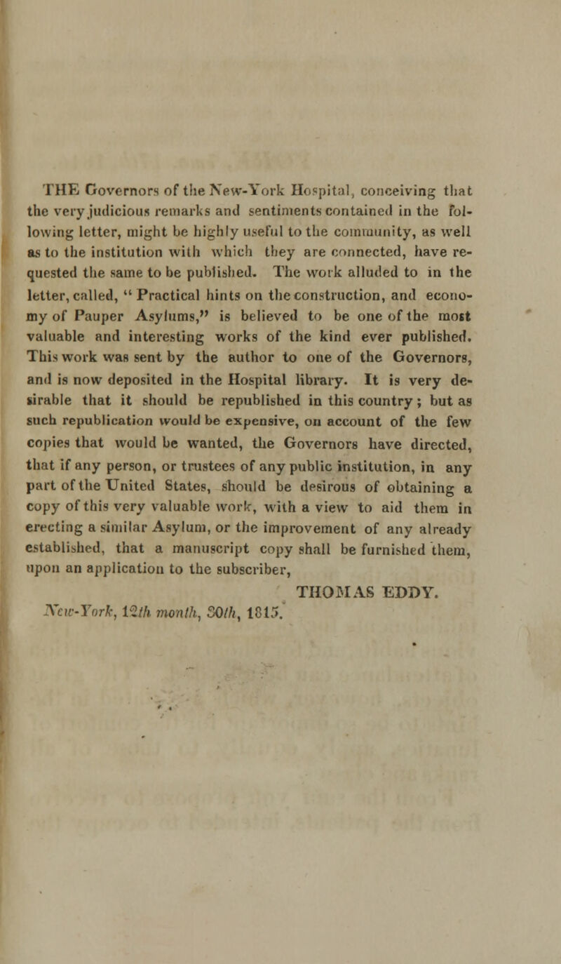 THE Governors of the New-York Hospital, conceiving that the very judicious remarks and sentiments contained in the fol- lowing letter, might be highly useful to the community, as well as to the institution with which they are connected, have re- quested the same to be published. The work alluded to in the letter, called,  Practical hints on the construction, and econo- my of Pauper Asylums, is believed to be one of the most valuable and interesting works of the kind ever published. This work was sent by the author to one of the Governors, and is now deposited in the Hospital library. It is very de- sirable that it should be republished in this country; but as such republication would be expensive, on account of the few copies that would be wanted, the Governors have directed, that if any person, or trustees of any public institution, in any part of the United States, should be desirous of obtaining a copy of this very valuable work, with a view to aid them in erecting a similar Asylum, or the improvement of any already established, that a manuscript copy shall be furnished them, upon an application to the subscriber, THOMAS EDDY. Xcw-York, 12/A month, 50th, 1815.