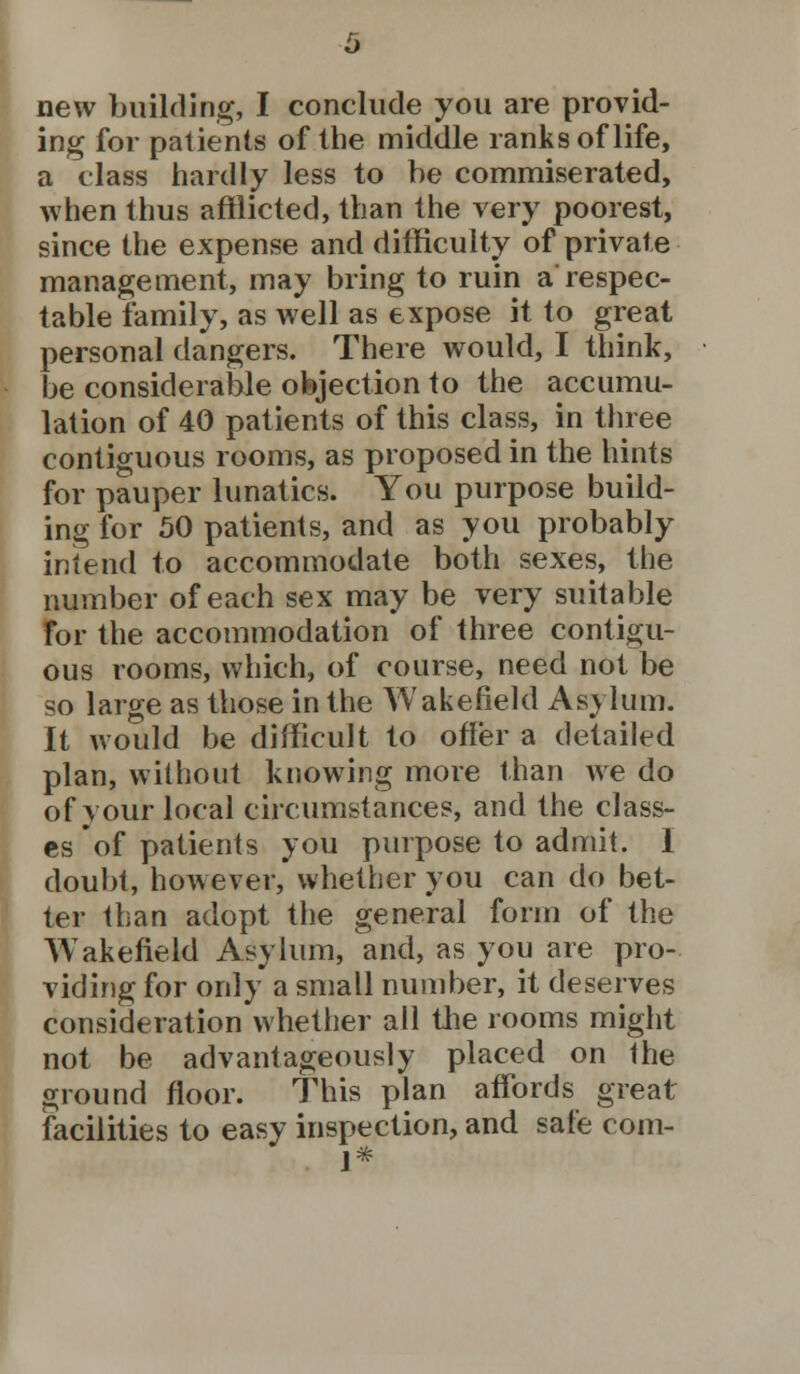 ing for patients of the middle ranks of life, a class hardly less to be commiserated, when thus afflicted, than the very poorest, since the expense and difficulty of private management, may bring to ruin a'respec- table family, as well as expose it to great personal dangers. There would, I think, be considerable objection to the accumu- lation of 40 patients of this class, in three contiguous rooms, as proposed in the hints for pauper lunatics. You purpose build- ing for 50 patients, and as you probably intend to accommodate both sexes, the number of each sex may be very suitable for the accommodation of three contigu- ous rooms, which, of course, need not be so large as those in the Wakefield Asylum. It would be difficult to offer a detailed plan, without knowing more than we do of your local circumstances, and the class- es of patients you purpose to admit. I doubt, however, whether you can do bet- ter than adopt the general form of the Wakefield Asylum, and, as you are pro- viding for only a small number, it deserves consideration whether all the rooms might not be advantageously placed on the ground floor. This plan affords great facilities to easy inspection, and safe coin- 1*