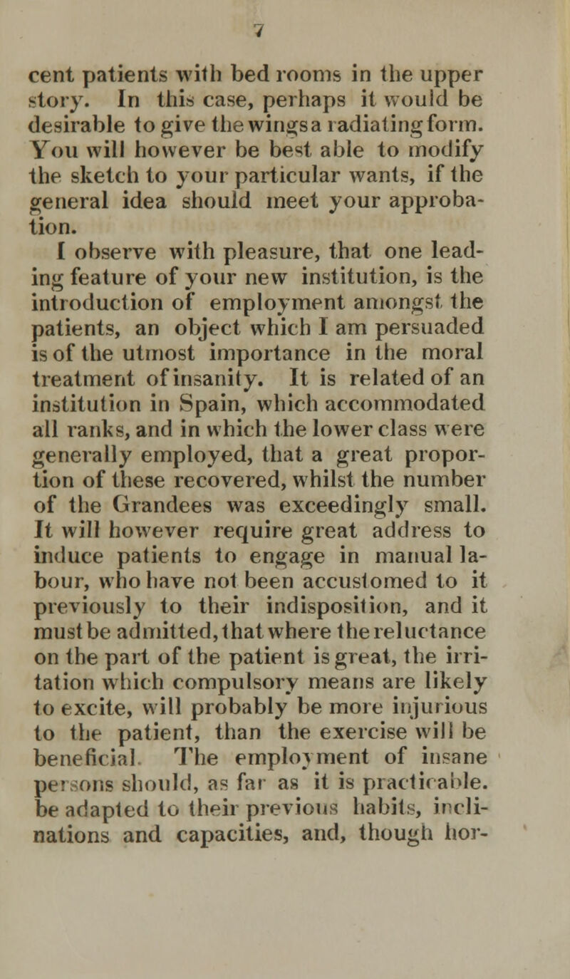 story. In this case, perhaps it would be desirable to give the wingsa radiating form. You will however be best able to modify the sketch to your particular wants, if the general idea should meet your approba- tion. I observe with pleasure, that one lead- ing feature of your new institution, is the introduction of employment amongst the patients, an object which I am persuaded is of the utmost importance in the moral treatment of insanity. It is related of an institution in Spain, which accommodated all ranks, and in which the lower class were generally employed, that a great propor- tion of these recovered, whilst the number of the Grandees was exceedingly small. It will however require great address to induce patients to engage in manual la- bour, who have not been accustomed to it previously to their indisposition, and it must be admitted, that where the reluctance on the part of the patient is great, the irri- tation which compulsory means are likely to excite, will probably be more injurious to the patient, than the exercise will be beneficial. The employment of insane persons should, as far as it is practicable. be adapted to their previous habits, incli- nations and capacities, and, though hor-