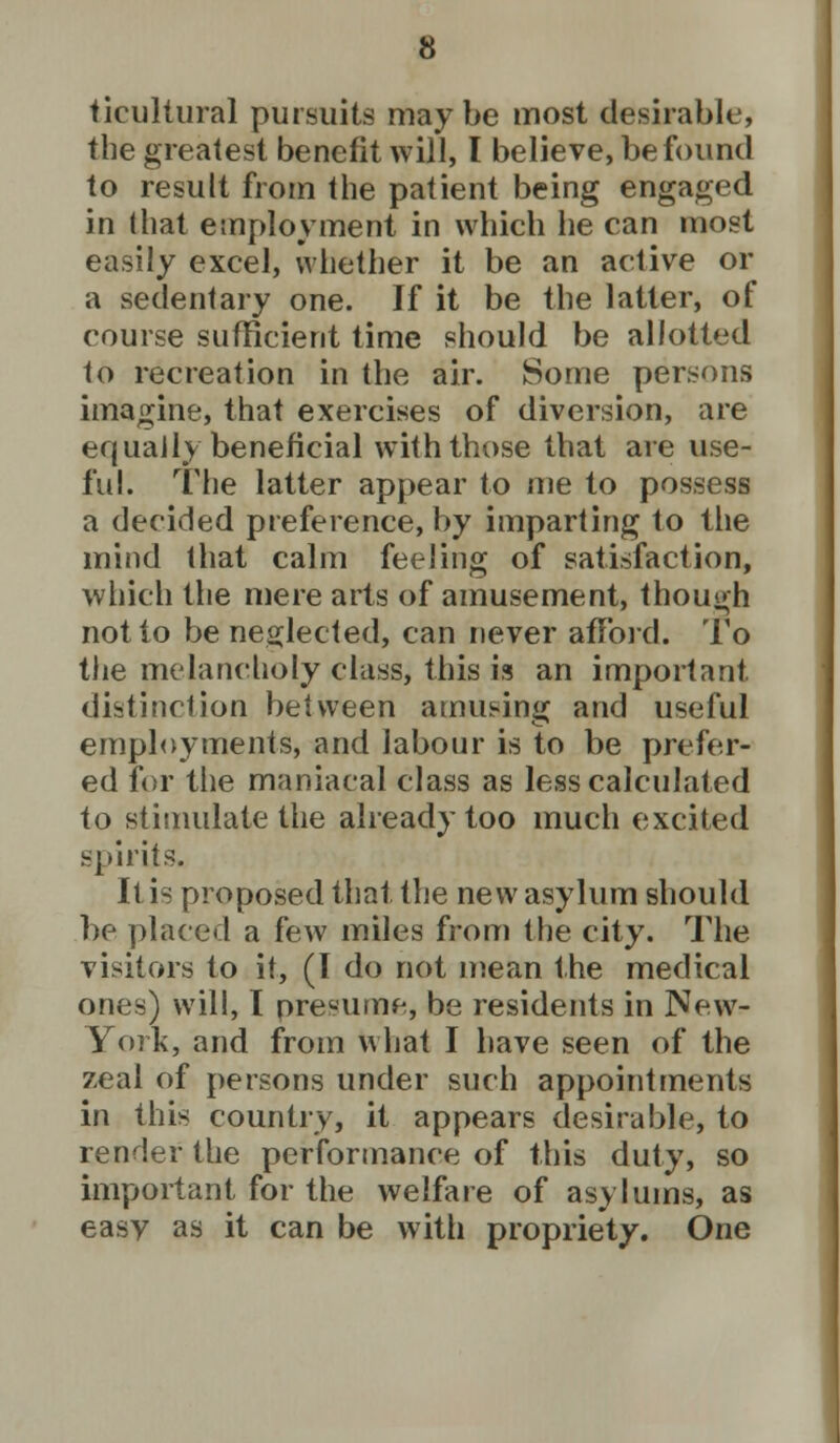 tieultural pursuits may be most desirable, the greatest benefit will, I believe, be found to result from the patient being engaged in (hat employment in which he can most easily excel, whether it be an active or a sedentary one. If it be the latter, of course sufficient time should be allotted to recreation in the air. Some persons imagine, that exercises of diversion, are equally beneficial with those that are use- ful. The latter appear to me to possess a decided preference, by imparting to the mind that calm feeling of satisfaction, which the mere arts of amusement, though not to be neglected, can never afford. To the melancholy class, this is an important distinction between amusing and useful employments, and labour is to be prefer- ed for the maniacal class as less calculated to stimulate the already too much excited spirits. It is proposed that, the new asylum should be placed a few miles from the city. The visitors to it, (I do not mean the medical ones) will, I presume, be residents in New- York, and from what I have seen of the zeal of persons under such appointments in this country, it appears desirable, to render the performance of this duty, so important for the welfare of asylums, as easy as it can be with propriety. One