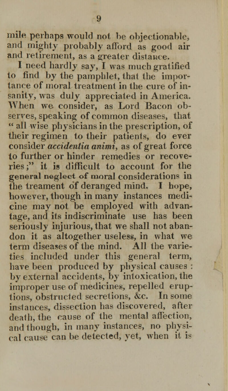 mile perhaps would not be objectionable, and mighty probably afford as good air and retirement, as a greater distance. I need hardly say, I was much gratified to find by the pamphlet, that the impor- tance of moral treatment in the cure of in- sanity, was duly appreciated in America. When we consider, as Lord Bacon ob- serves, speaking of common diseases, that  all wise physicians in the prescription, of their regimen to their patients, do ever consider accidentia animi, as of great force lo further or hinder remedies or recove- ries; it is difficult to account for the general neglect of moral considerations in the treament of deranged mind. I hope, however, though in many instances medi- cine may not be employed with advan- tage, and its indiscriminate use has been seriously injurious, that we shall not aban- don it as altogether useless, in what we term diseases of the mind. All the varie- ties included under this general term, have been produced by physical causes : by external accidents, by intoxication, the improper use of medicines, repelled erup- tions, obstructed secretions, &c. In some instances, dissection has discovered, after death, the cause of the mental affection, and though, in many instances, no physi- cal cause can be detected, yet, when it is