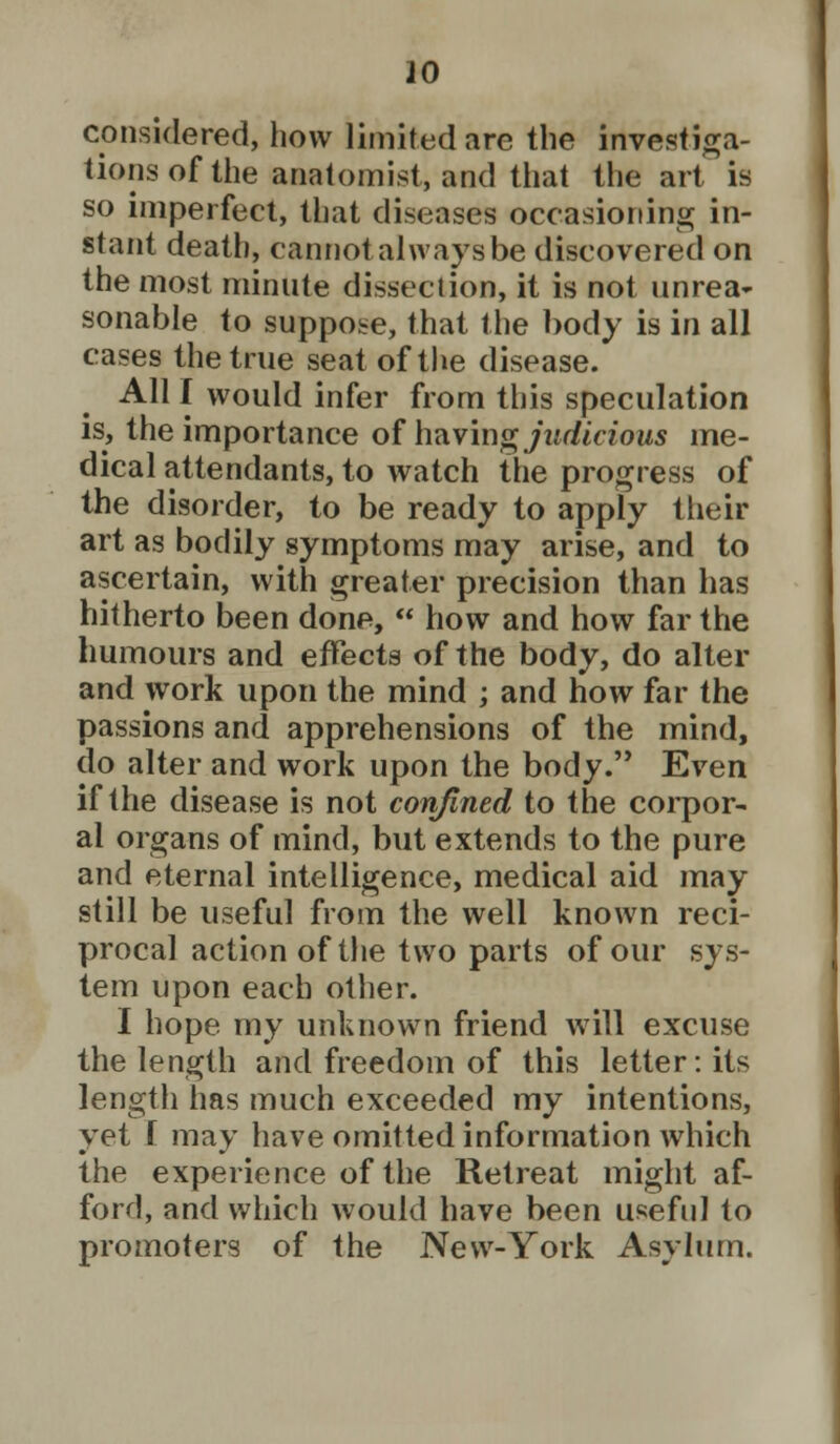 considered, how limited are the investiga- tions of the anatomist, and that the art is so imperfect, that diseases occasioning in- stant death, cannot always be discovered on the most minute dissection, it is not nnrea~ sonable to suppose, that the body is in all cases the true seat of the disease. All I would infer from this speculation is, the importance of having judicious me- dical attendants, to watch the progress of the disorder, to be ready to apply their art as bodily symptoms may arise, and to ascertain, with greater precision than has hitherto been done,  how and how far the humours and effects of the body, do alter and work upon the mind ; and how far the passions and apprehensions of the mind, do alter and work upon the body. Even if the disease is not confined to the corpor- al organs of mind, but extends to the pure and eternal intelligence, medical aid may still be useful from the well known reci- procal action of the two parts of our sys- tem upon each other. I hope my unknown friend will excuse the length and freedom of this letter: its length has much exceeded my intentions, yet f may have omitted information which the experience of the Retreat might af- ford, and which would have been useful to promoters of the New-York Asylum.