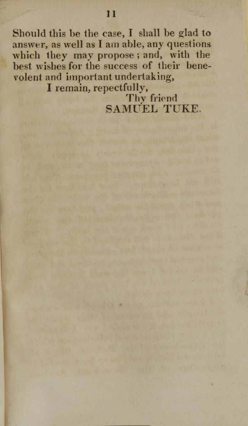 Should this be the case, I shall be glad to answer, as well as I am able, any question* which Ihey may propose ; and, with the best wishes for the success of their bene- volent and important undertaking, I remain, repectfnlly, Thy friend SAMUEL TUKE.