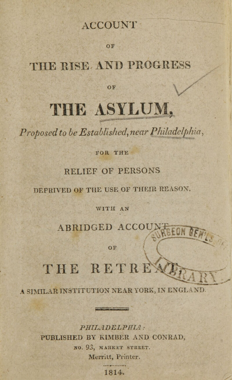 ACCOUNT THE RISE ATS» PROGRESS V THE ASYLUM. Proposed to be Established, near Philadelphia, i ' FOR THE RELIEF OF PERSONS DEPRIVED OF THE USE OF THEIll REASON. WITH AN THE RETRE, A SIMILAR INSTITUTION NEAR YORK, IN ENGLAND. PHILADELPHIA.- PUBLISHED BY KIMBER AND CONRAD, WO. 93, MARKET STREET. Merritt, Printer. 1814.