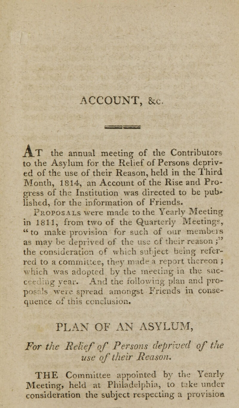 ACCOUNT, &c. j\T the annual meeting of the Contributors to the Asylum for the Relief of Persons depriv- ed of the use of their Reason, held in the Third Month, 1814, an Account of the Rise and Pro- gress of the Institution was directed to be pub- lished, for the information of Friends. Proposals were made to the Yearly Meeting in 1811, from two of the Quarterly Meetings,  to make provision for such of our members as may be deprived of the use of their reason j the consideration of which subject being refer- red to a committee, they made a report thereon j which was adopted by the meeting in the suc- ng year. And the following plan and pro- pose Is were spread amongst Friends in conse- quence of this conclusion. PLAN OF AN ASYLUM, For the Belief of Persons deprived of the use of their Reason. THE Committee appointed by the Yearly Meeting, held at Philadelphia, to fake under consideration the subject respecting a provision