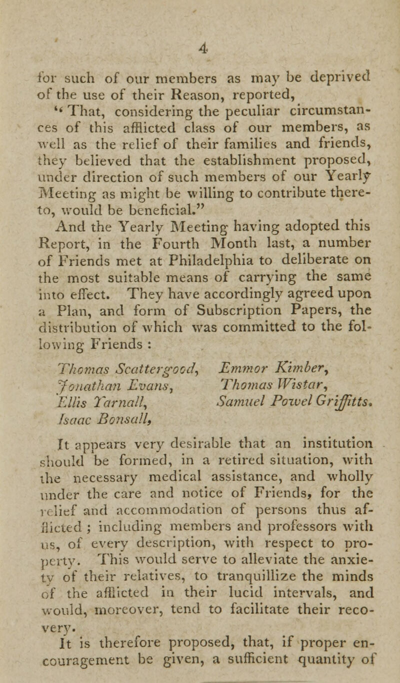 for such of our members as may be deprived of the use of their Reason, reported, '< That, considering the peculiar circumstan- ces of this afflicted class of our members, as well as the relief of their families and friends, they believed that the establishment proposed, under direction of such members of our Yearly Meeting as might be willing to contribute there- to, would be beneficial. And the Yearly Meeting having adopted this Report, in the Fourth Month last, a number of Friends met at Philadelphia to deliberate on the most suitable means of carrying the same into effect. They have accordingly agreed upon a Plan, and form of Subscription Papers, the distribution of which was committed to the fol- lowing Friends : Thomas Scattergood, Emynor Kimber, Jonathan Evans, Thomas Wistar, Ellis Tarnall, Samuel Poxvel Griffitts. Isaac Bonsall, It appears very desirable that an institution should be formed, in a retired situation, with the necessary medical assistance, and wholly under the care and notice of Friends, for the 1 (lief and accommodation of persons thus af- iiicted ; including members and professors with us, of every description, with respect to pro- perty. This would serve to alleviate the anxie- ty of their relatives, to tranquillize the minds of the afflicted in their lucid intervals, and would, moreover, tend to facilitate their reco- very. It is therefore proposed, that, if proper en- couragement be given, a sufficient quantity of