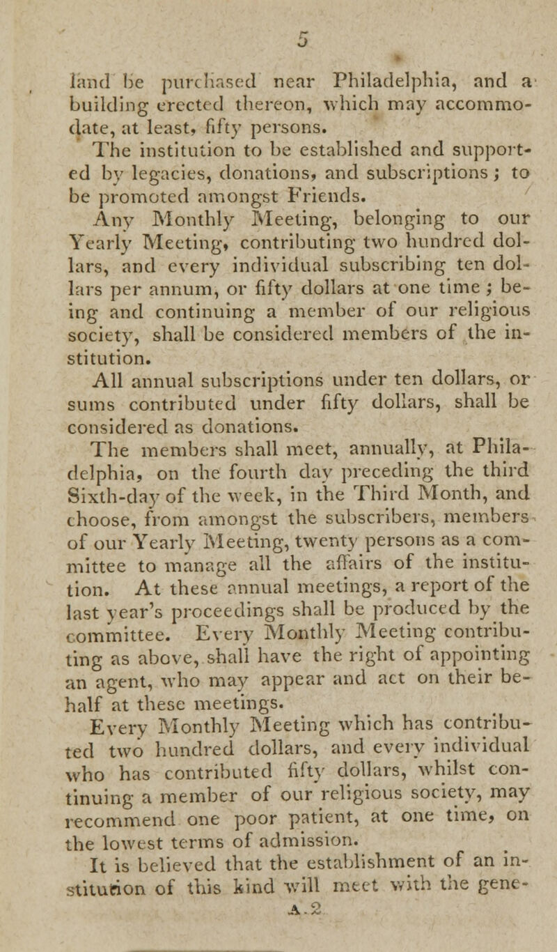 land Be purchased' near Philadelphia, and a' building erected thereon, which may accommo- date, at least, fifty persons. The institution to be established and support- ed by legacies, donations, and subscriptions ; to be promoted amongst Friends. Any Monthly Meeting, belonging to our Yearly Meeting, contributing two hundred dol- lars, and every individual subscribing ten dol- lars per annum, or fifty dollars at one time ; be- ing and continuing a member of our religious society, shall be considered members of the in- stitution. All annual subscriptions under ten dollars, or sums contributed under fifty dollars, shall be considered as donations. The members shall meet, annually, at Phila- delphia, on the fourth day preceding the third Sixth-day of the week, in the Third Month, and choose, from amongst the subscribers, members of our Yearly Meeting, twenty persons as a com- mittee to manage all the affairs of the institu- tion. At these annual meetings, a report of the last year's proceedings shall be produced by the committee. Every Monthly Meeting contribu- ting as above, shall have the right of appointing an agent, who may appear and act on their be- half at these meetings. Every Monthly Meeting which has contribu- ted two hundred dollars, and every individual who has contributed fifty dollars, whilst con- tinuing a member of our religious society, may recommend one poor patient, at one time, on the lowest terms of admission. It is believed that the establishment of an in- stitution of this kind will meet with the gene- A.2