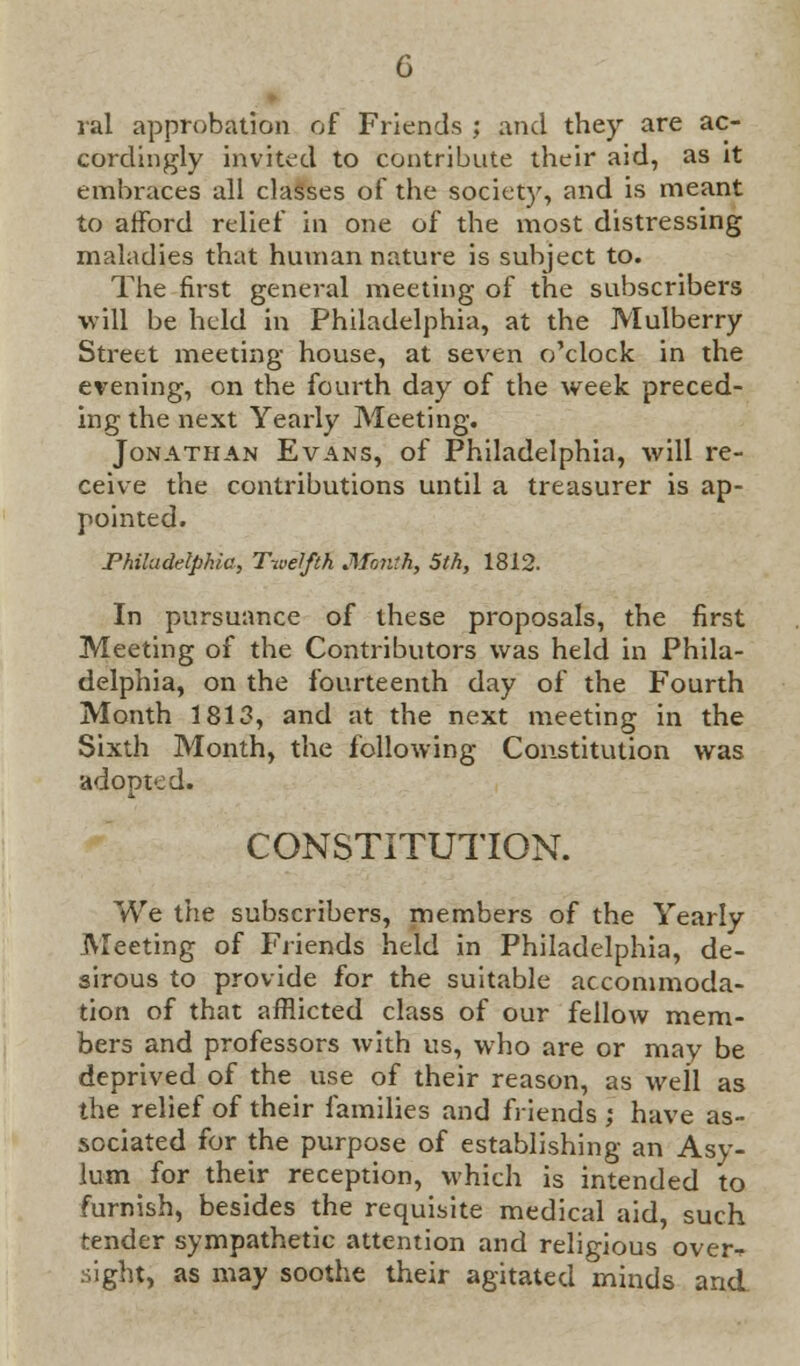 ral approbation of Friends ; and they are ac- cordingly invited to contribute their aid, as it embraces all classes of the society, and is meant to afford relief in one of the most distressing maladies that human nature is subject to. The first general meeting of the subscribers •will be held in Philadelphia, at the Mulberry Street meeting house, at seven o'clock in the evening, on the fourth day of the week preced- ing the next Yearly Meeting. Jonathan Evans, of Philadelphia, will re- ceive the contributions until a treasurer is ap- pointed. Philadelphia, Twelfth Month, 5th, 1812. In pursuance of these proposals, the first Meeting of the Contributors was held in Phila- delphia, on the fourteenth day of the Fourth Month 1813, and at the next meeting in the Sixth Month, the following Constitution was adopted. CONSTITUTION. We the subscribers, members of the Yearly Meeting of Friends held in Philadelphia, de- sirous to provide for the suitable accommoda- tion of that afflicted class of our fellow mem- bers and professors with us, who are or mav be deprived of the use of their reason, as well as the relief of their families and friends ; have as- sociated for the purpose of establishing an Asy- lum for their reception, which is intended to furnish, besides the requisite medical aid, such tender sympathetic attention and religious over^ sight, as may soothe their agitated minds and