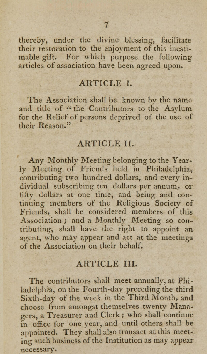 thereby, under the divine blessing, facilitate their restoration to the enjoyment of this inesti- mable gift. For which purpose the following articles of association have been agreed upon. ARTICLE I. The Association shall be known by the name and title of ** the Contributors to the Asylum for the Relief of persons deprived of the use of their Reason. ARTICLE II. Any Monthly Meeting belonging to the Year- ly Meeting of Friends held in Philadelphia, contributing two hundred dollars, and every in- dividual subscribing ten dollars per annum, or fifty dollars at one time, and being and con- tinuing members of the Religious Society of Friends, shall be considered members of this Association ; and a Monthly Meeting so con- tributing, shall have the right to appoint an agent, who may appear and act at the meetings of the Association on their behalf. ARTICLE III. The contributors shall meet annually, at Phi- ladelphia, on the Fourth-day preceding the third Sixth-day of the week in the Third Month, and choose from amongst themselves twenty Mana- gers, a Treasurer and Clerk ; who shall continue in office for one year, and until others shall be appointed. They shall also transact at this meet- ing such business of the Institution as may appear necessary.