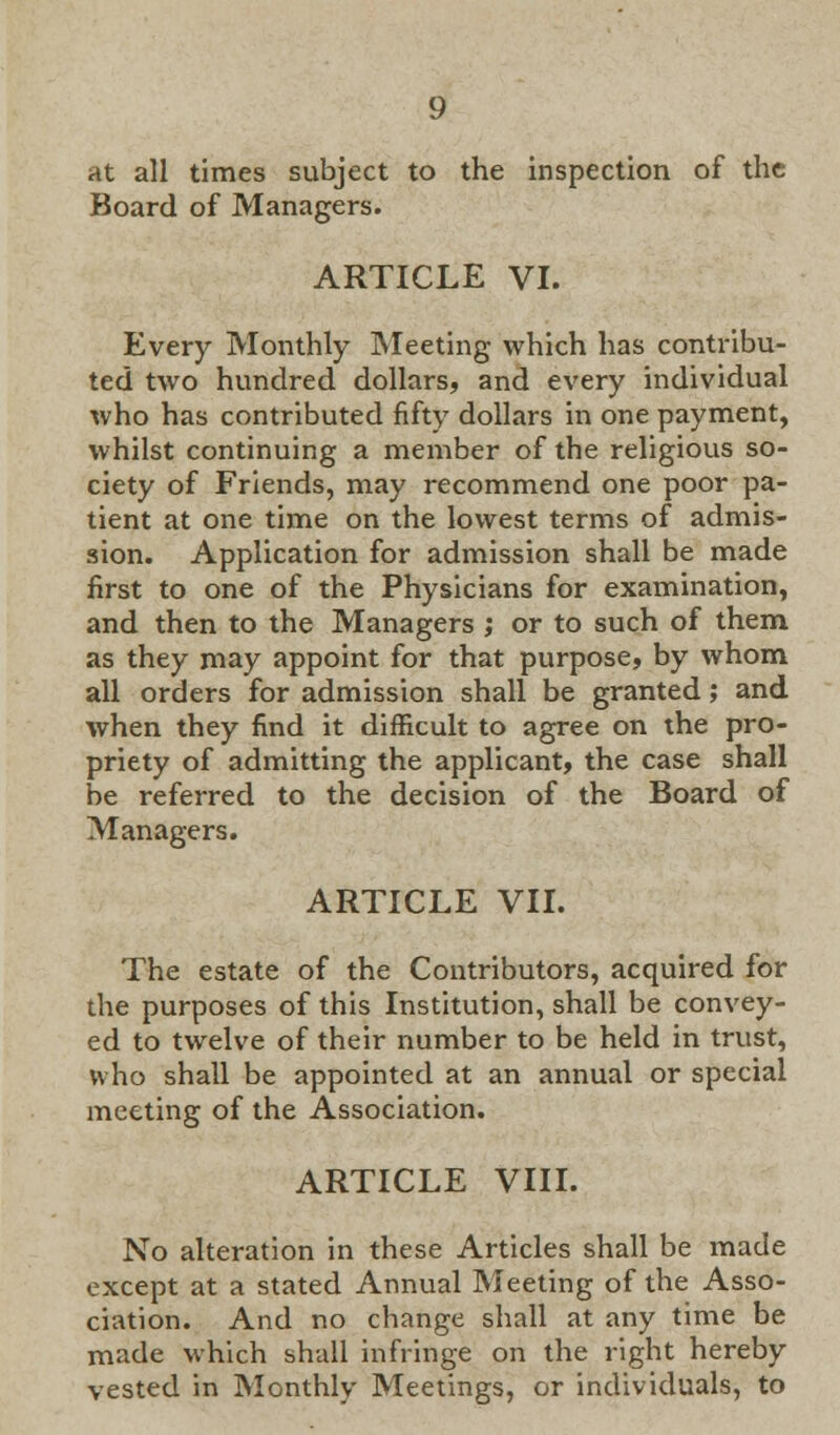 at all times subject to the inspection of the Board of Managers. ARTICLE VI. Every Monthly Meeting which has contribu- ted two hundred dollars, and every individual who has contributed fifty dollars in one payment, whilst continuing a member of the religious so- ciety of Friends, may recommend one poor pa- tient at one time on the lowest terms of admis- sion. Application for admission shall be made first to one of the Physicians for examination, and then to the Managers ; or to such of them as they may appoint for that purpose, by whom all orders for admission shall be granted; and when they find it difficult to agree on the pro- priety of admitting the applicant, the case shall be referred to the decision of the Board of Managers. ARTICLE VII. The estate of the Contributors, acquired for the purposes of this Institution, shall be convey- ed to twelve of their number to be held in trust, who shall be appointed at an annual or special meeting of the Association. ARTICLE VIII. No alteration in these Articles shall be made except at a stated Annual Meeting of the Asso- ciation. And no change shall at any time be made which shall infringe on the right hereby vested in Monthly Meetings, or individuals, to