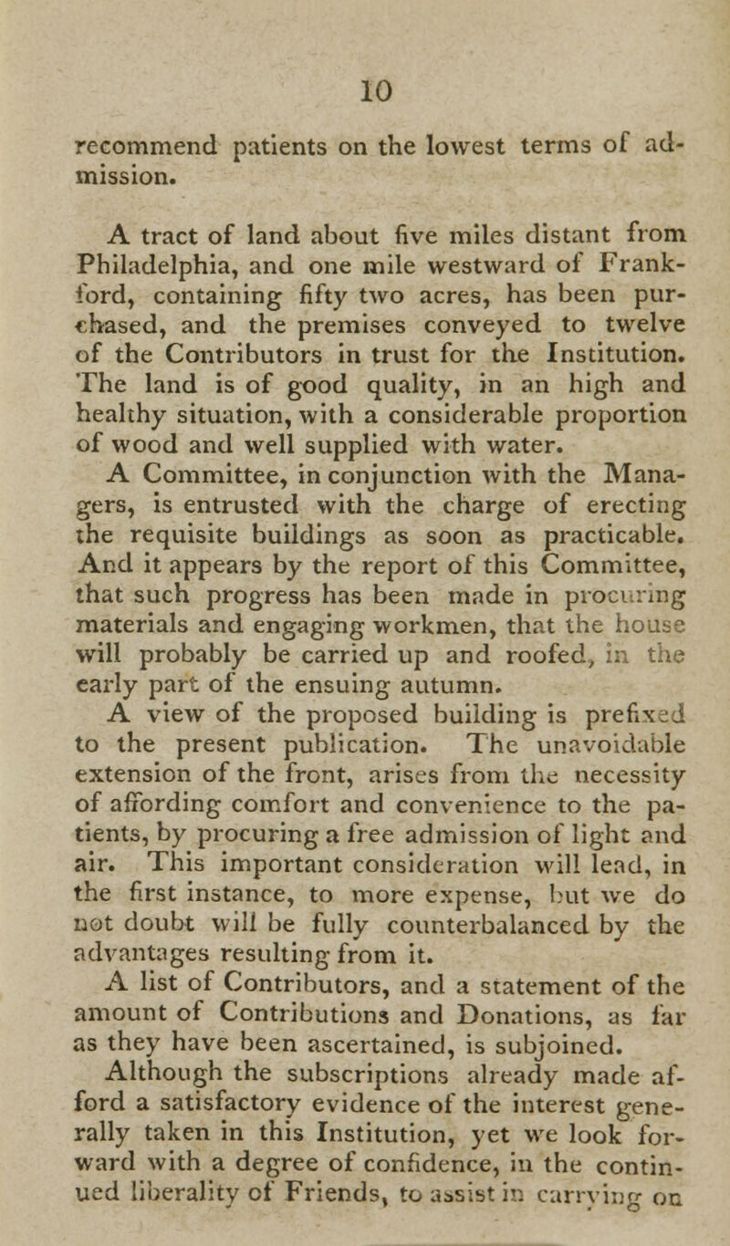 recommend patients on the lowest terms of ad- mission. A tract of land about five miles distant from Philadelphia, and one mile westward of Frank- ford, containing fifty two acres, has been pur- chased, and the premises conveyed to twelve of the Contributors in trust for the Institution. The land is of good quality, in an high and healthy situation, with a considerable proportion of wood and well supplied with water. A Committee, in conjunction with the Mana- gers, is entrusted with the charge of erecting the requisite buildings as soon as practicable. And it appears by the report of this Committee, that such progress has been made in procuring materials and engaging workmen, that the house will probably be carried up and roofed, in the early part of the ensuing autumn. A view of the proposed building is prefixed to the present publication. The unavoidable extension of the front, arises from the necessity of affording comfort and convenience to the pa- tients, by procuring a free admission of light and air. This important consideration will lead, in the first instance, to more expense, but we do not doubt will be fully counterbalanced by the advantages resulting from it. A list of Contributors, and a statement of the amount of Contributions and Donations, as far as they have been ascertained, is subjoined. Although the subscriptions already made af- ford a satisfactory evidence of the interest gene- rally taken in this Institution, yet we look for- ward with a degree of confidence, in the contin- ued liberality of Friends, to assist in carrying on