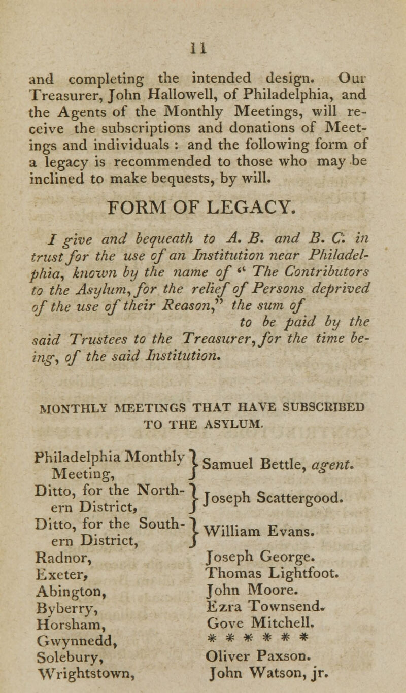 and completing the intended design. Our Treasurer, John Hallowell, of Philadelphia, and the Agents of the Monthly Meetings, will re- ceive the subscriptions and donations of Meet- ings and individuals : and the following form of a legacy is recommended to those who may be inclined to make bequests, by will. FORM OF LEGACY. / give and bequeath to A. B. and B. C. in trust for the use of an Institution near Philadel- phia, knoxvn by the name of <c The Contributors to the Asylum, for the relief of Persons deprived of the use of their Reason the sum of to be paid by the said Trustees to the Treasurer, for the time be- ing, of the said Institution. MONTHLY MEETINGS THAT HAVE SUBSCRIBED TO THE ASYLUM. Philadelphia Monthly! sd BeUl Meeting, J ' * Ditto, for the North-jJh Scattergood. ern District, J Ditto, for the South-1 UrM1- _ r- ***.*.» . K. William Evans. ern District, J Radnor, Joseph George. Exeter, Thomas Lightfoot. Abington, John Moore. Byberry, Ezra Townsend. Horsham, Gove Mitchell. Gwynnedd, * * * * * * Solebury, Oliver Paxson. Wrightstown, John Watson, jr.