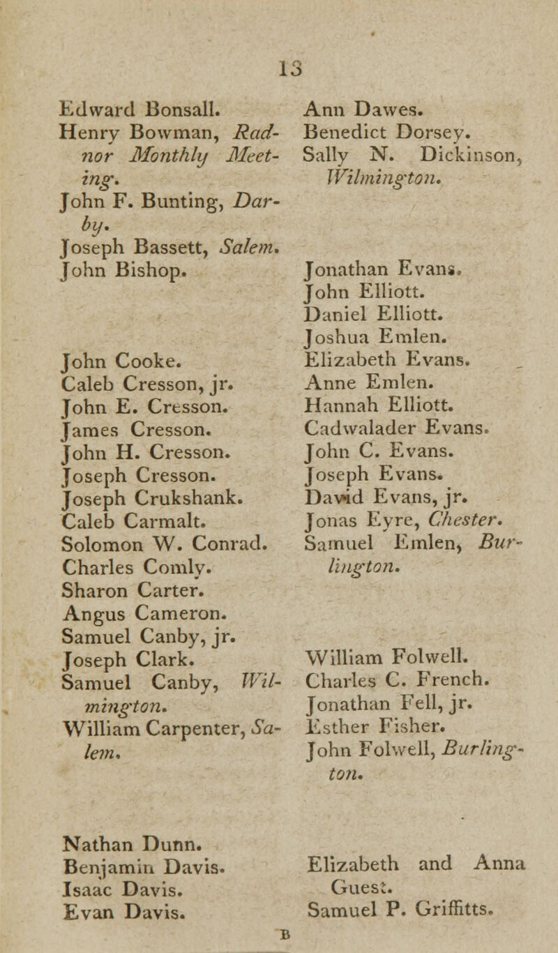 Edward Bonsall. Henry Bowman, Rad- nor Monthly Meet- ing. John F. Bunting, Dar- by. Joseph Bassett, Salem. John Bishop. John Cooke. Caleb Cresson, jr. John E. Cresson. James Cresson. John H. Cresson. Joseph Cresson. Joseph Crukshank. Caleb Carmalt. Solomon W. Conrad. Charles Comly. Sharon Carter. Angus Cameron. Samuel Canby, jr. Joseph Clark. Samuel Canby, Wil- mington. William Carpenter, Sa- lem. Ann Dawes. Benedict Dorsey. Sally N. Dickinson, Wilmington. Jonathan Evans. John Elliott. Daniel Elliott. Joshua Emlen. Elizabeth Evans. Anne Emlen. Hannah Elliott. Cadwalader Evans. John C. Evans. Joseph Evans. David Evans, jr. Jonas Eyre, Chester. Samuel Emlen, Bur- lington. William Folwell. Charles C. French. Jonathan Fell, jr. Esther Fisher. John Folwell, Burling- ton. Nathan Dunn. Benjamin Davis. Isaac Davis. Evan Davis. Elizabeth and Anna Guest. Samuel P. Griffitts.