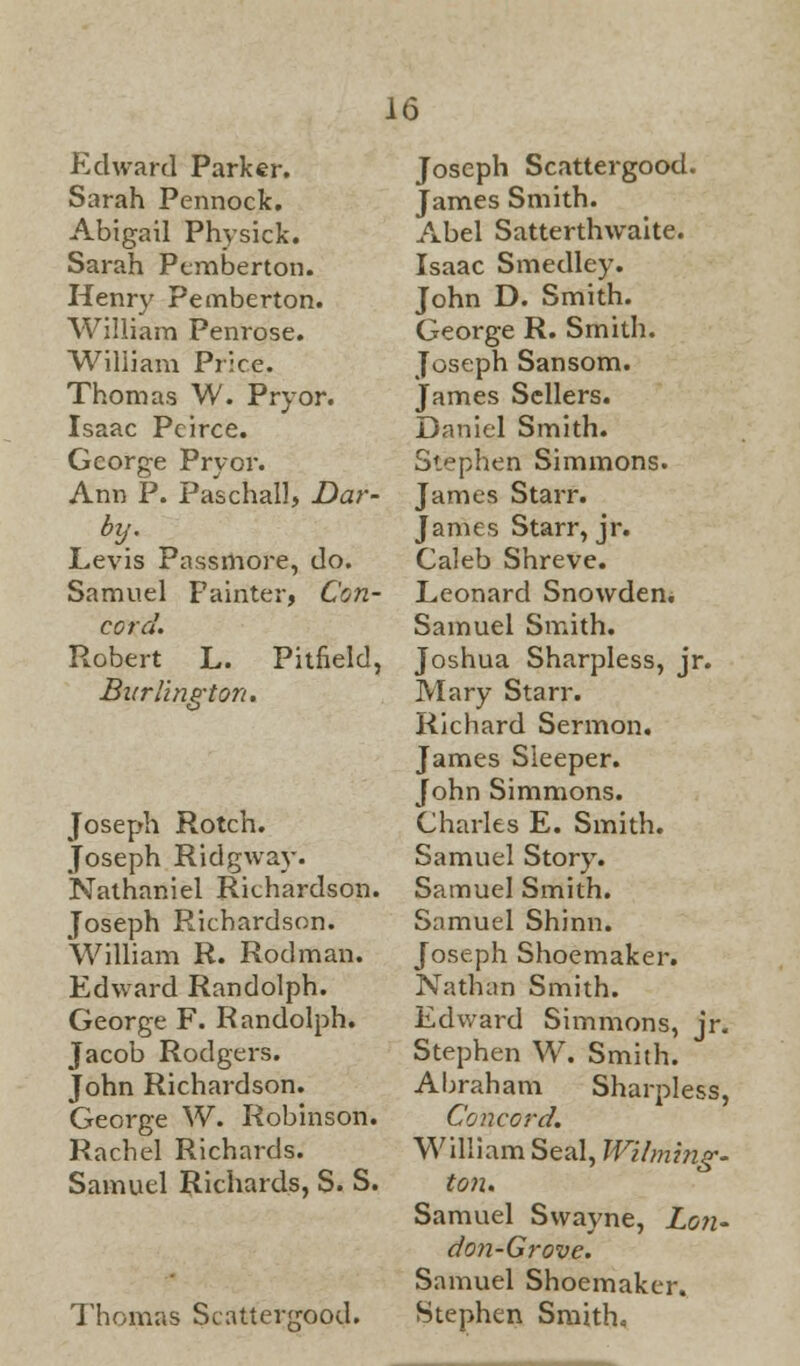 Edward Parker. Sarah Pennock. Abigail Physick. Sarah Pcmberton. Henry Pemberton. William Penrose. William Price. Thomas W. Pry or. Isaac Pcirce. George Pry or. Ann P. Paschal], Dar- by. Levis Passmore, do. Samuel Painter, Con- cord. Robert L. Pitfield, Burlington. Joseph Rotch. Joseph Ridgway. Nathaniel Richardson. Joseph Richardson. William R. Rodman. Edward Randolph. George F. R andolph. Jacob Rodgers. John Richardson. George W. Robinson. Rachel Richards. Samuel Richards, S. S. Thomas Scatterjrood. Joseph Scattergood. James Smith. Abel Satterthwaite. Isaac Smedley. John D. Smith. George R. Smith. Joseph Sansom. James Sellers. Daniel Smith. Stephen Simmons. James Starr. James Starr, jr. Caleb Shreve. Leonard Snowden. Samuel Smith. Joshua Sharpless, jr. Mary Starr. Richard Sermon. James Sleeper. John Simmons. Charles E. Smith. Samuel Story. Samuel Smith. Samuel Shinn. Joseph Shoemaker. Nathan Smith. Edward Simmons, jr. Stephen W. Smith. Abraham Sharpless, Concord. William Seal, Wilming- ton. Samuel Swayne, Lon- don-Grove. Samuel Shoemaker. Stephen Smith,