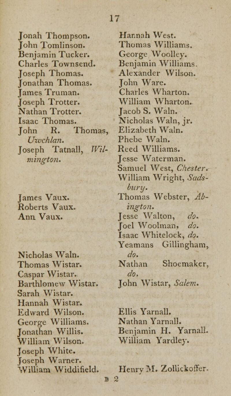 Jonah Thompson. John Tomlinson. Benjamin Tucker. Charles Townsend. Joseph Thomas. Jonathan Thomas. James Truman. Joseph Trotter. Nathan Trotter. Isaac Thomas. John R. Thomas, Urvchlan. Joseph Tatnall, Wil- mington. James Vaux. Roberts Vaux. Ann. Vaux. Nicholas Wain. Thomas Wistar. Caspar Wistar. Barthlomew Wistar. Sarah Wistar. Hannah Wistar. Edward Wilson. George Williams. Jonathan Willis. William Wilson. Joseph White. Joseph Warner. William Widdifield. Hannah West. Thomas Williams. George Woolley. Benjamin Williams. Alexander Wilson. John Ware. Charles Wharton. William Wharton. Jacob S. Wain. Nicholas Wain, jr. Elizabeth Wain. Phebe Wain. Reed Williams. Jesse Waterman. Samuel West, Chesterv William Wright, Sads- bnrij. Thomas Webster, Ab- ington. Jesse Walton, do. Joel Woolman, do. Isaac Whitelock, do. Yeamans Gillingham, do. Nathan Shoemaker, do. John Wistar, Salem. Ellis Yarnall. Nathan Yarnall. Benjamin H. Yarnall. William Yardley. Henry M. ZollickofFer. b 2