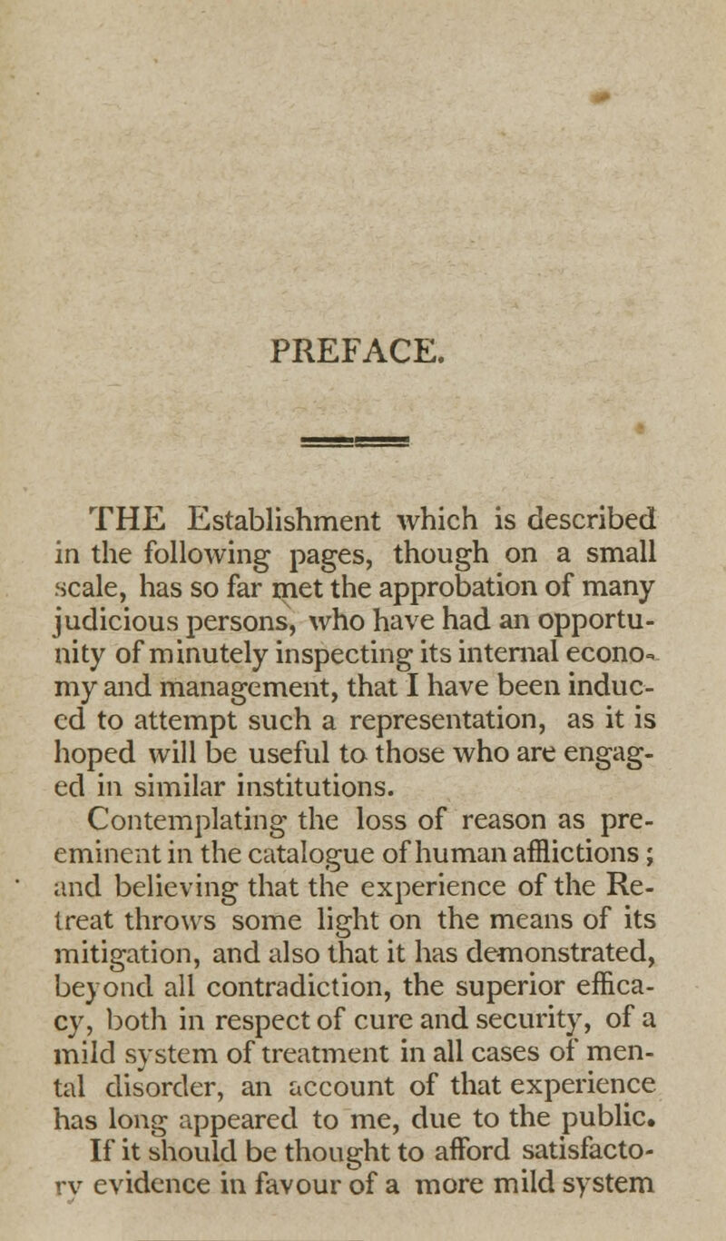 PREFACE. THE Establishment which is described in the following pages, though on a small scale, has so far met the approbation of many judicious persons, who have had an opportu- nity of minutely inspecting its internal econo- my and management, that I have been induc- ed to attempt such a representation, as it is hoped will be useful to those who are engag- ed in similar institutions. Contemplating the loss of reason as pre- eminent in the catalogue of human afflictions ; and believing that the experience of the Re- treat throws some light on the means of its mitigation, and also that it has demonstrated, beyond all contradiction, the superior effica- cy, both in respect of cure and security, of a mild system of treatment in all cases of men- tal disorder, an account of that experience has long appeared to me, due to the public. If it should be thought to afford satisfacto- rv evidence in favour of a more mild system