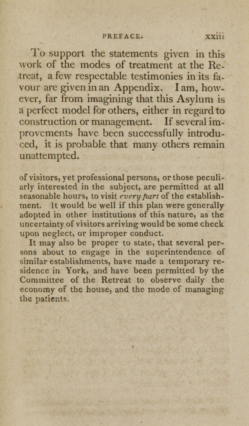 PREFACE. XXUI To support the statements given in this work of the modes of treatment at the Re- treat, a few respectable testimonies in its fa- vour are given in an Appendix. I am, how- ever, far from imagining that this Asylum is a perfect model for others, either in regard to construction or management. If several im- provements have been successfully introdu- ced, it is probable that many others remain unattempted. of visitors, yet professional persons, or those peculi- arly interested in the subject, are permitted at all seasonable hours, to visit every fiart of the establish- ment. It would be well if this plan were generally adopted in other institutions of this nature, as the uncertainty of visitors arriving would be some check upon neglect, or improper conduct. It may also be proper to state, that several per- sons about to engage in the superintendence of similar establishments, have made a temporary re- sidence in York, and have been permitted by the Committee of the Retreat to observe daily the economy of the house, and the mode of managing the patients.