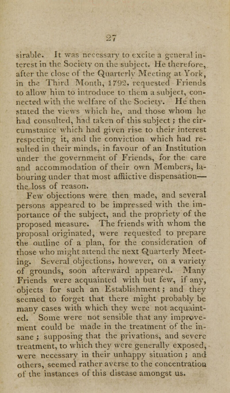 sirable. It was necessary to excite a general in- terest in the Society on the subject. He therefore, after the close of the Quarterly Meeting at York, in th-; Third Month, 1792. requested Friends to allow him to introduce to them a subject, con- nected with the welfare of the Society. He then stated the views which he, and those whom he had consulted, had taken of this subject; the cir- cumstance which had given rise to their interest respecting it, and the conviction which had re- sulted in their minds, in favour of an Institution under the government of Friends, for the care and accommodation of their own Members, la- bouring under that most affiictive dispensation— the loss of reason. Few objections were then made, and several persons appeared to be impressed with the im- portance of the subject, and the propriety of the proposed measure. The friends with whom the proposal originated, were requested to prepare the outline of a plan, for the consideration of those who might attend the next Quarterly Meet- ing. Several objections, however, on a variety of grounds, soon afterward appeared. Many Friends were acquainted with but few, if any, objects for such an Establishment; and they seemed to forget that there might probably be many cases with which they were not acquaint- ed. Some were not sensible that any improve- ment could be made in the treatment of the in- sane ; supposing that the privations, and severe treatment, to which they were generally exposed, were necessary in their unhappy situation; and others, seemed rather averse to the concentration of the instances of this disease amongst us.