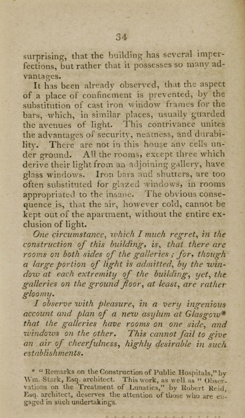 surprising, that the building has several imper- fections, but rather that it possesses so many ad- vantages. It has been already observed, that the aspect of a place of confinement is prevented, by the substitution of cast iron window frames for the bars, which, in similar places, usually guarded the avenues of light. This contrivance unites the advantages of security, neatness, and durabi- lity. There are not in this house any cells un- der ground. All the rooms, except three which derive their light from an adjoining gallery, have glass windows. Iron bars and shutters, are too often substituted for glazed vinriows, in rooms appropriated to the insane. The obvious conse- quence is, that the air, however cold, cannot be kept out of the apartment, without the entire ex- clusion of light. One circumstance, which I much regret, in the construction of this building, is, that there arc rooms on both sides of the galleries ; for, though a large portion of light is admitted, by the win- dow at each extremity of the building, yet, the galleries on the ground floor, at least, are rather gloomy. I observe with pleasure, m a very ingenious account and plan of a new asylum at Glasgoxv* that the galleries have rooms on one side, and rvindows on the other. This cannot fail to give an air of cheerfulness, highly desirable in such establishments. *  Remarks on the Construction of Public Hospitals, by W'm. Stark, Esq. architect. This work, as well as  Obser- vations on the Treatment of Lunatics, bv Robert Kc id, Esq. architect, deserves the attention oftlio.se who are en- gaged in such undertaking's.