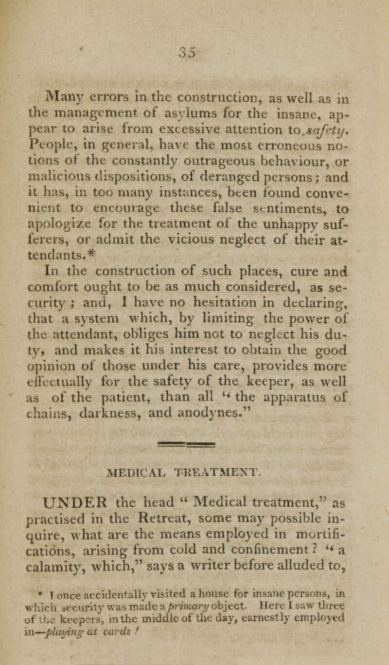 Many errors in the construction, as well as in the management, of asylums for the insane, ap- pear to arise from excessive attention to.safety. People, in general, have the most erroneous no- tions of the constantly outrageous behaviour, or malicious dispositions, of deranged persons ; and it has, in too many instances, been found conve- nient to encourage these false sentiments, to apologize for the treatment of the unhappy suf- ferers, or admit the vicious neglect of their at- tendants.* In the construction of such places, cure and comfort ought to be as much considered, as se- curity ; and, I have no hesitation in declaring, that a system which, by limiting the power of the attendant, obliges him not to neglect his du- ty, and makes it his interest to obtain the good opinion of those under his care, provides more effectually for the safety of the keeper, as well as of the patient, than all  the apparatus of chains, darkness, and anodynes. MEDICAL TREATMENT. UNDER the head  Medical treatment, as practised in the Retreat, some may possible in- quire, what are the means employed in mortifi- cations, arising from cold and confinement ? '< a calamity, which, says a writer before alluded to, * T once accidentally visited a house for insane persons, in which security was made aprimari/ object. Here I saw three of the keep ;rs, mtlie middle of the day, earnestly employed in—playing at cards !