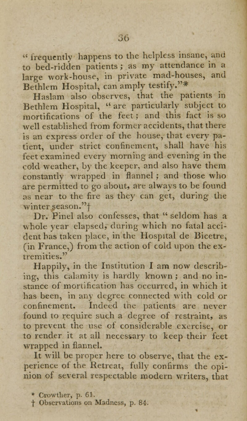 56 M frequently happens to the helpless insane, una to bed-ridden patients; as my attendance in a large work-house, in private mad-houses, and Bethlem Hospital, can amply testify.* Haslam also observes, that the patients in Bethlem Hospital, are particularly subject to mortifications of the feet; and this fact is so well established from former accidents, that there is an express order of the house, that every pa- tient, under strict confinement, shall have his feet examined every morning and evening in the cold weather, by the keeper, and also have them constantly wrapped in flannel ; and those who are permitted to go about, are always to be found as near to the fire as they can get, during the winterseason.f Dr. Pinel also confesses, that  seldom has a whole year elapsed, during which no fatal acci- dent has taken place, in the Hospital de Bicetre, (in France,) from the action of cold upon the ex- tremities. Happily, in the Institution I am now describ- ing, this calamity is hardly known ; and no in- stance of mortification has occurred, in which it has been, in any degree connected with cold or confinement. Indeed tiie patients are never found to require such a degree of restraint, as to prevent the use of considerable exercise, or to render it at all necessary to keep their feet wrapped in flannel. It will be proper here to observe, that the ex- perience of the Retreat, fully confirms the opi- nion of several respectable modern writers, that * Cvowtlier, p. 61. •j- Observations on Madness, p. 84.