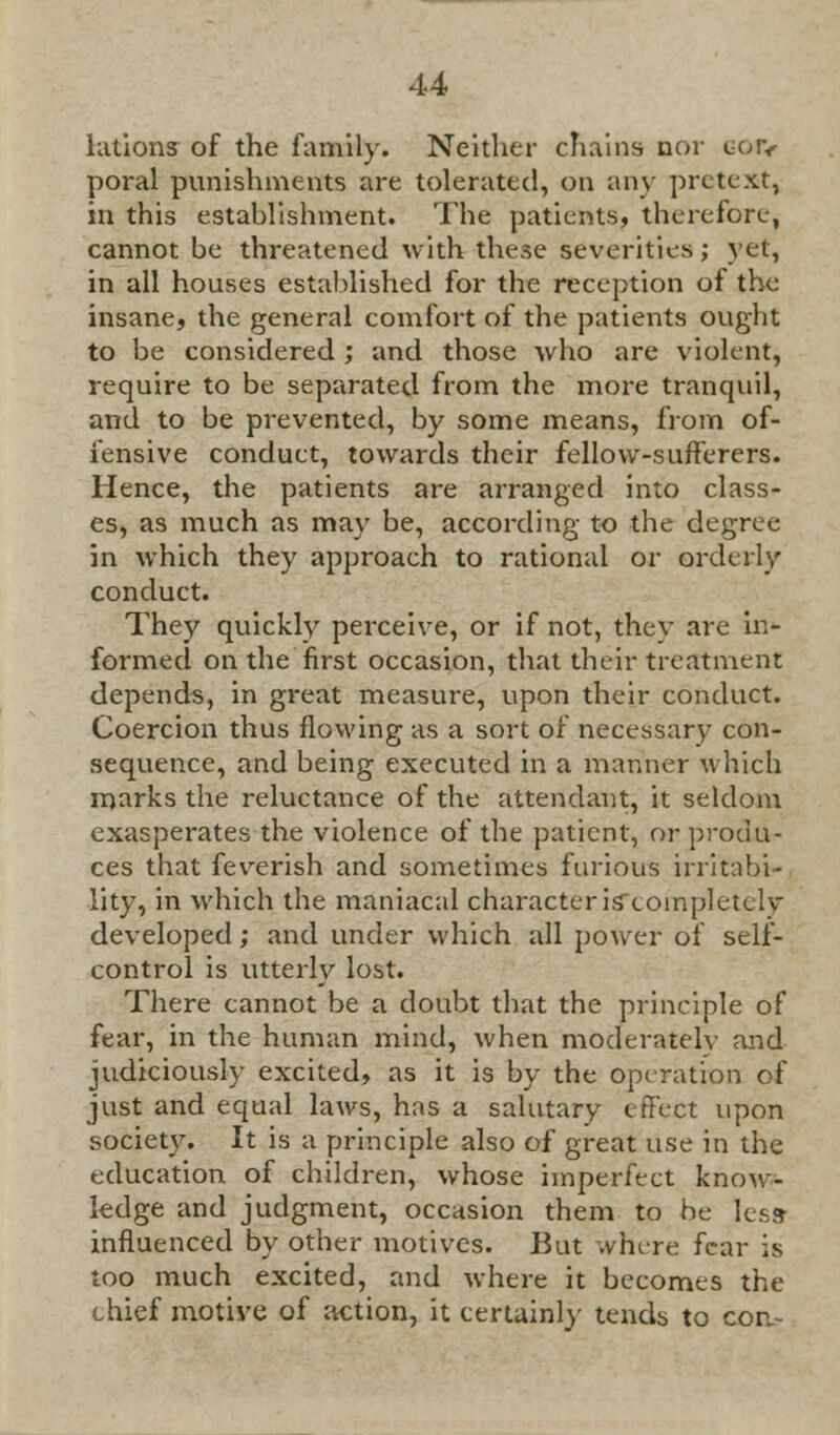 lations of the family. Neither chains nor goiv poral punishments are tolerated, on any pretext, in this establishment. The patients, therefore, cannot be threatened with these severities; yet, in all houses established for the reception of the insane, the general comfort of the patients ought to be considered; and those who are violent, require to be separated from the more tranquil, and to be prevented, by some means, from of- fensive conduct, towards their fellow-sufferers. Hence, the patients are arranged into class- es, as much as may be, according to the degree in which they approach to rational or orderly conduct. They quickly perceive, or if not, they are in- formed on the first occasion, that their treatment depends, in great measure, upon their conduct. Coercion thus flowing as a sort of necessary con- sequence, and being executed in a manner which marks the reluctance of the attendant, it seldom exasperates the violence of the patient, reprodu- ces that feverish and sometimes furious irritabi- lity, in which the maniacal character iscoinpletelv developed; and under which all power of self- control is utterly lost. There cannot be a doubt that the principle of fear, in the human mind, when moderatelv and judiciously excited, as it is by the operation of just and equal laws, has a salutary effect upon society. It is a principle also of great use in the education of children, whose imperfect know- ledge and judgment, occasion them to be less influenced by other motives. But where fear is too much excited, and where it becomes the chief motive of action, it certainly tends to con.-