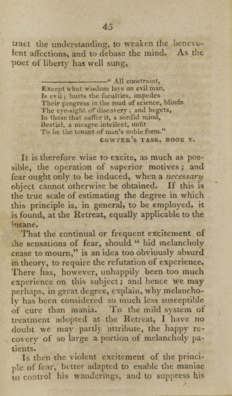 tract the understanding, to weaken the benevo- lent affections, and to debase the mind. As the poet of liberty has well sung, - All constraint, Except what wisdom lavs on evil man, Js ev ii; hurts the faculties, impedes Their progress in the road of science, blinds The eye-sig-ht of discovery ; and begets> In those that suffer it, a sordid mind, Hestial, a meagre intellect, unfit To be the tenant of man's noble form. cowpek's task, book v. It is therefore wise to excite, as much as pos- sible, the operation of superior motives ; and fear ought only to be induced, when a necessary object cannot otherwise be obtained. If this is the true scale of estimating the degree in which this principle is, in general, to be employed, it is found, at the Retreat, equally applicable to the ;nsane. That the continual or frequent excitement of the sensations of fear, should  bid melancholy cease to mourn, is an idea too obviously absurd in theory, to require the refutation of experience. There has, however, unhappily been too much experience on this subject; and hence we may perhaps, in great degree, explain, why melancho- lv has been considered so much less susceptible of cure than mania. To the mild system of treatment adopted at the Retreat, I have no doubt we may partly attribute, the happy re- covery of so large a portion of melancholy pa- tients. Is then the violent excitement of the princi- ple of fear, better adapted to enable the maniac to control his wanderings, and to suppress his