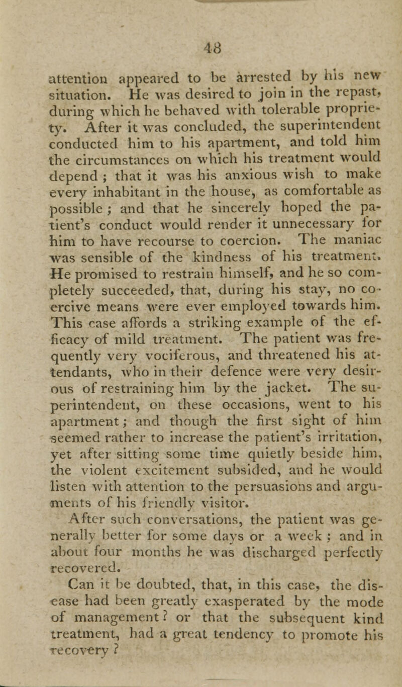 attention appeared to be arrested by his new situation. He was desired to join in the repast, during which he behaved with tolerable proprie- ty. After it was concluded, the superintendent conducted him to his apartment, and told him the circumstances on which his treatment would depend ; that it was his anxious wish to make every inhabitant in the house, as comfortable as possible ; and that he sincerely hoped the pa- tient's conduct would render it unnecessary lor him to have recourse to coercion. The maniac was sensible of the kindness of his treatment. He promised to restrain himself, and he so com- pletely succeeded, that, during his stay, no co- ercive means were ever employed towards him. This rase affords a striking example of the ef- ficacy of mild treatment. The patient was fre- quently very vociferous, and threatened his at- tendants, who in their defence were very desir- ous of restraining him by the jacket. The su- perintendent, on these occasions, went to his apartment; and though the first sight of him seemed rather to increase the patient's irritation, yet after sitting some time quietly beside him, the violent excitement subsided, and he would listen with attention to the persuasions and argu- ments of his friendly visitor. After such conversations, the patient was ge- nerally better for some days or a week : and in about four months he was discharged perfectly recovered. Can it be doubted, that, in this case, the dis- ease had been greatly exasperated by the mode of management ? or that the subsequent kind treatment, had a great tendency to promote his recovery ?