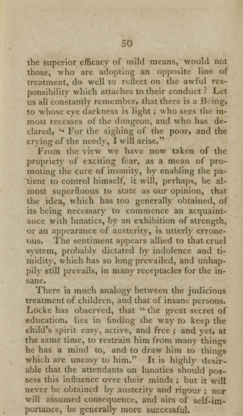 the superior efficacy of mild means, would not those, who are adopting an opposite line of treatment, do well to reflect on the awful res- ponsibility which attaches to their conduct ? Let us all constantly remember, that there is a Being, to •whose eye darkness is light; who sees the in- most recesses of the dungeon, and who has de- clared,  For the sighing of the poor, and the crying of the needy, I will arise. From the view we have now taken of the propriety of exciting fear, as a mean of pro- moting the cure of insanity, by enabling the pa- tient to control himself, it will, perhaps, be al- most superfluous to state as our opinion, that the idea, which has too generally obtained, of its being necessary to commence an acquaint- ance with lunatics, by an exhibition of strength, or an appearance of austerity, is utterly errone- ous. The sentiment appears allied to that cruel system, probably dictated by indolence and ti- midity, which has so long prevailed, and unhap- pily still prevails, in many receptacles for the in- sane. There is much analogy between the judicious treatment of children, and that of insane persons. Locke has observed, that  the great secret of education, lies in finding the way to keep the child's spirit easy, active, and free j and yet, at the same time, to restrain him from many things he has a mind to, and to draw him to things which are uneasy to him. It is highly desir- able that the attendants on lunatics should pos- sess this influence over their minds ; but it will never be obtained by austerity and rigour ; nor will assumed consequence, and airs of self-im- portance, be generally more successful.