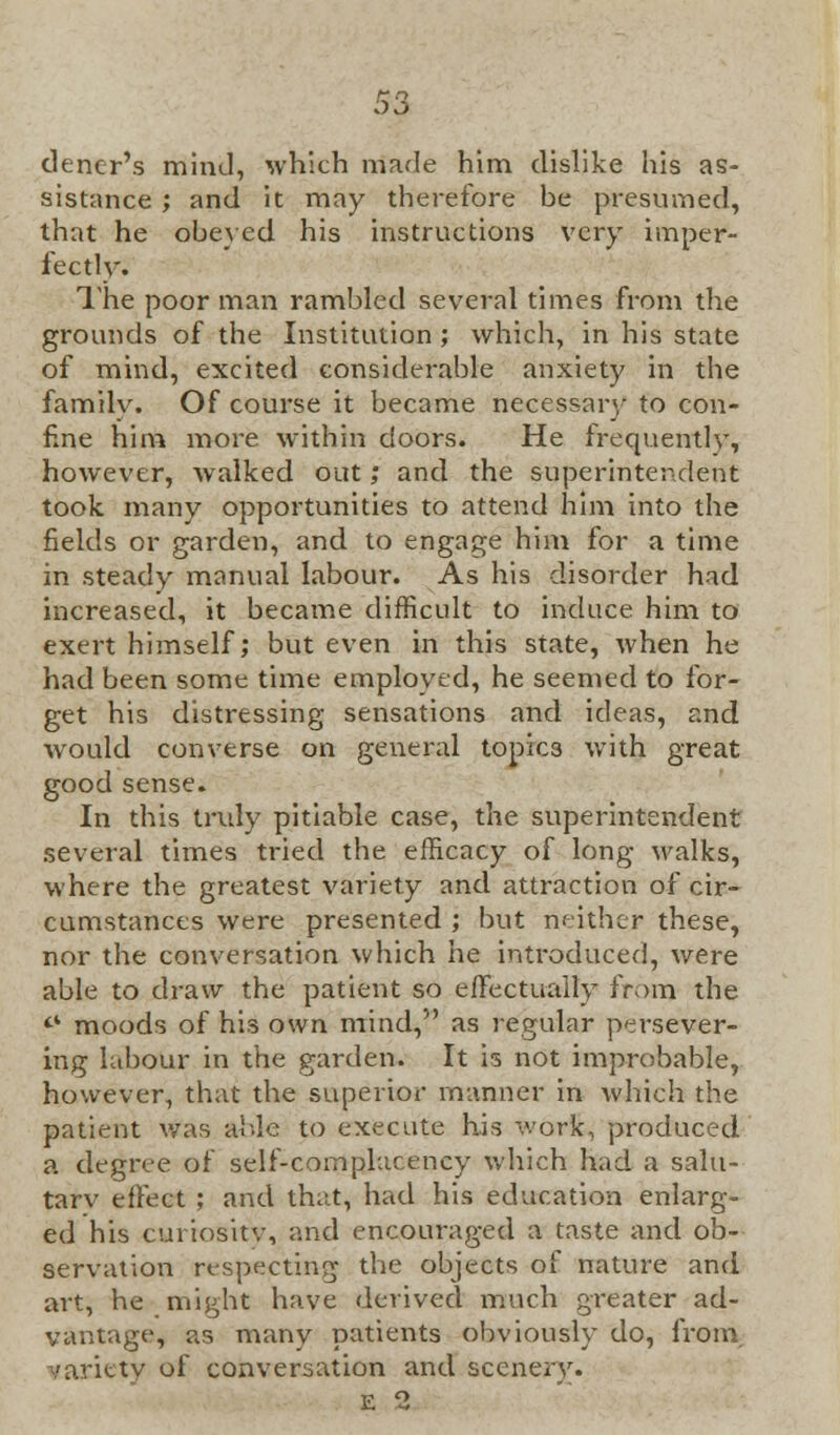 tlencr's mind, which made him dislike his as- sistance ; and it may therefore be presumed, that he obeyed his instructions very imper- fect lv. The poor man rambled several times from the grounds of the Institution ; which, in his state of mind, excited considerable anxiety in the familv. Of course it became necessary to con- fine him more within doors. He frequently, however, walked out; and the superintendent took many opportunities to attend him into the fields or garden, and to engage him for a time in steady manual labour. As his disorder had increased, it became difficult to induce him to exert himself; but even in this state, when he had been some time employed, he seemed to for- get his distressing sensations and ideas, and would converse on general topics with great good sense. In this truly pitiable case, the superintendent several times tried the efficacy of long walks, where the greatest variety and attraction of cir- cumstances were presented ; but neither these, nor the conversation which he introduced, were able to draw the patient so effectually from the 44 moods of his own mind, as regular persever- ing labour in the garden. It is not improbable, however, that the superior manner in which the patient was able to execute his work, produced a degree of self-complacency which had a salu- tarv effect ; and that, had his education enlarg- ed his curiosity, and encouraged a taste and ob- servation respecting the objects of nature and art, be might have derived much greater ad- vantage, as many patients obviously do, from variety of conversation and sccnerv. E 2