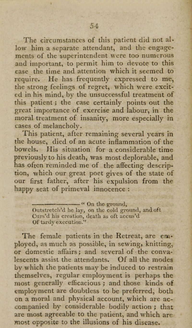 The circumstances of this patient did not al- low him a separate attendant, and the engage- ments of the superintendent were too numerous and important, to permit him to devote to this case the time and attention which it seemed to require. He has frequently expressed to me, the strong feelings of regret, which were excit- ed in his mind, by the unsuccessful treatment of this patient; the case certainly points out the great importance of exercise and labour, in the moral treatment of insanity, more especially in cases of melancholy. This patient, after remaining several years in the house, died of an acute inflammation of the bowels. Mis situation for a considerable time previously to his death, was most deplorable, and has often reminded me of the affecting descrip- tion, which our great poet gives of the state of our first father, after his expulsion from the happy seat of primeval innocence :  On the ground, Outstretch'd he lay, on the cold ground, and oft Curs'd his creation, death as oft accus'd Of tardy execution. The female patients in the Retreat, are em- ployed, as much as possible, in sewing, knitting, or domestic affairs; and several of the conva- lescents assist the attendants. Of all the modes by which the patients may be induced to restrain themselves, regular employment is perhaps the most generally efficacious ; and those kinds of employment are doubtless to be preferred, both on a moral and physical account, which are ac- companied hy considerable bodily action ; that are most agreeable to the patient, and which are most opposite to the illusions of his disease.