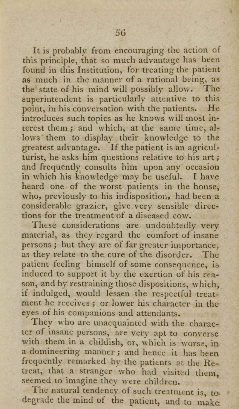 It is probably from encouraging the action of this principle, that so much advantage has been found in this Institution, for treating the patient as much in the manner of a rational being, as the state of his mind will possibly allow. The superintendent is particularly attentive to this point, in his conversation with the patients. He introduces such topics as he knows will most in- terest them ; and which, at the same time, al- lows them to display their knowledge to the greatest advantage. If the patient is an agricul- turist, he asks him questions relative to his art ; and frequently consults him upon any occasion in which his knowledge may be useful. I have heard one of the worst patients in the house, who, previously to his indisposition, had been a considerable grazier, give very sensible direc- tions for the treatment of a diseased cow. These considerations are undoubtedly very material, as they regard the comfort of insane persons ; but they are of far greater importance, as they relate to the cure of the disorder. The patient feeling himself of some consequence, is induced to support it by the exertion of his rea- son, and by restraining those dispositions, which, if indulged, would lessen the respectful treat- ment he receives ; or lower his character in the eyes of his companions and attendants. They who are unacquainted with the charac- ter of insane persons, are very apt to converse with them in a childish, or, which is worse, in a domineering manner ; and hence it has been frequently remarked by the patients at the Re- treat, that a stranger who had visited them, seemed to imagine they were children. The natural tendency of such treatment is, to degrade the mind of the patient, and to make