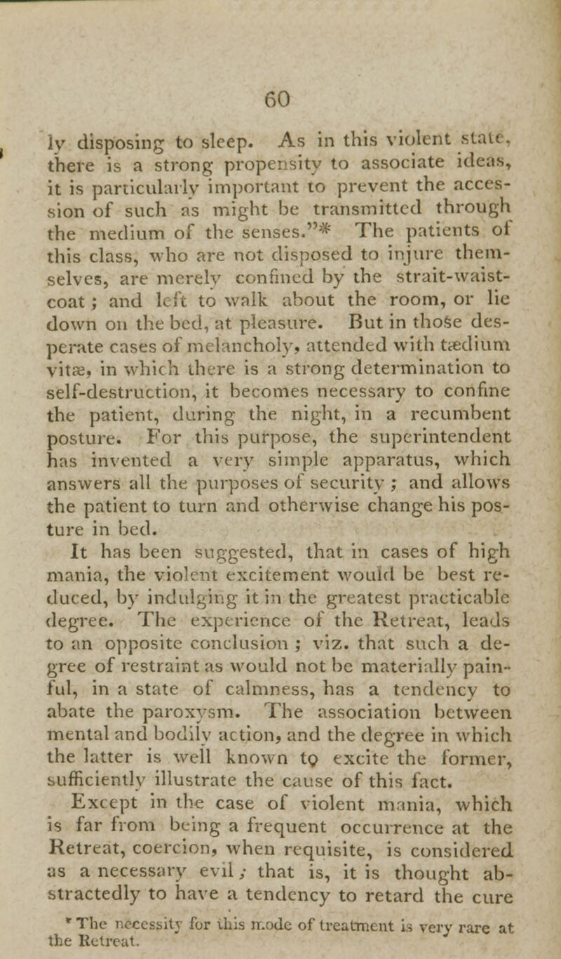 ly disposing to sleep. As in this violent statt. there is a strong propensity to associate ideas, it is particularly important to prevent the acces- sion of such as might be transmitted through the medium of the senses.* The patients ot this class, who are not disposed to injure them- selves, are merely confined by the strait-waist- coat ; and left to walk about the room, or lie down on the bed, at pleasure. But in those des- perate cases of melancholy, attended with ttedium vitae, in which there is a strong determination to self-destruction, it becomes necessary to confine the patient, during the night, in a recumbent posture. For this purpose, the superintendent has invented a very simple apparatus, which answers all the purposes of security ; and allows the patient to turn and otherwise change his pos- ture in bed. It has been suggested, that in cases of high mania, the violent excitement would be best re- duced, by indulging it in the greatest practicable degree. The experience of the Retreat, leads to an opposite conclusion ; viz. that such a de- gree of restraint as would not be materially pain- ful, in a state of calmness, has a tendency to abate the paroxysm. The association between mental and bodily action, and the degree in which the latter is well known to excite the former, sufficiently illustrate the cause of this fact. Except in the case of violent mania, which is far from being a frequent occurrence at the Retreat, coercion, when requisite, is considered as a necessary evil; that is, it is thought ab- stractedly to have a tendency to retard the cure * The necessity for this nr.odc of treatment is very rare at the Retreat