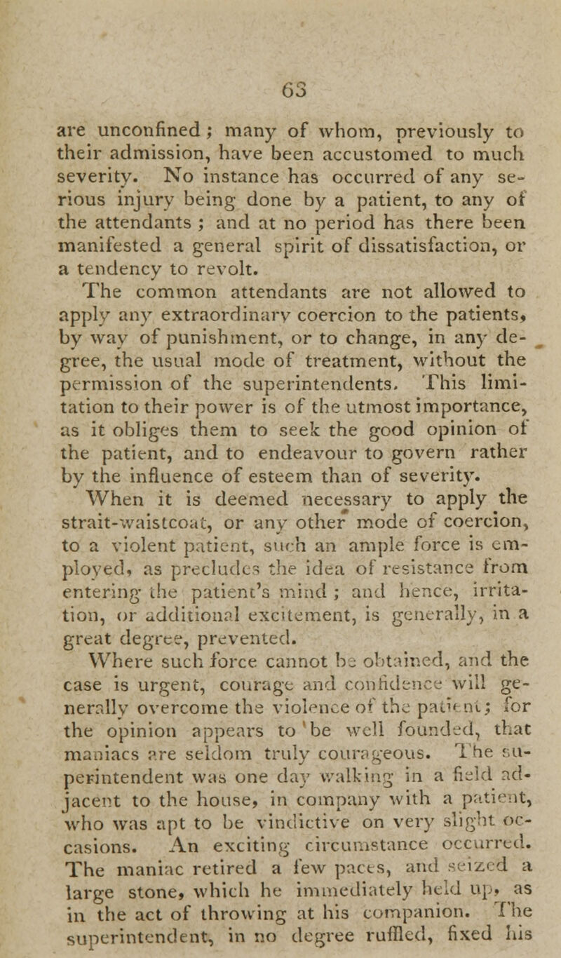 are unconfined ; many of whom, previously to their admission, have been accustomed to much severity. No instance has occurred of any se- rious injury being done by a patient, to any of the attendants ; and at no period has there been manifested a general spirit of dissatisfaction, or a tendency to revolt. The common attendants are not allowed to apply any extraordinary coercion to the patients, by way of punishment, or to change, in any de- gree, the usual mode of treatment, without the permission of the superintendents. This limi- tation to their power is of the utmost importance, as it obliges them to seek the good opinion ot the patient, and to endeavour to govern rather by the influence of esteem than of severity. When it is deemed necessary to apply the strait-waistcoat, or any other mode of coercion, to a violent patient, such an ample force is em- ployed, as preclude- the idea of resistance trom. entering the patient's mind ; and hence, irrita- tion, or additional excitement, is generally, in a great degree, prevented. Where such force cannot bj obtained, and the case is urgent, courage and confidence will ge- nerally overcome the violence of the pati< tit; for the opinion appears to'be well founded, that maniacs are seldom truly cQurag'eous. The su- perintendent was one day walking in a field ad- jacent to the house, in company with a patient, who was apt to be vindictive on very slight oc- casions. An exciting circumstance occurred. The maniac retired a few pacts, and seized a large stone, which he immediately held Up, as in the act of throwing at his companion. The superintendent, in no degree ruffled, fixed his