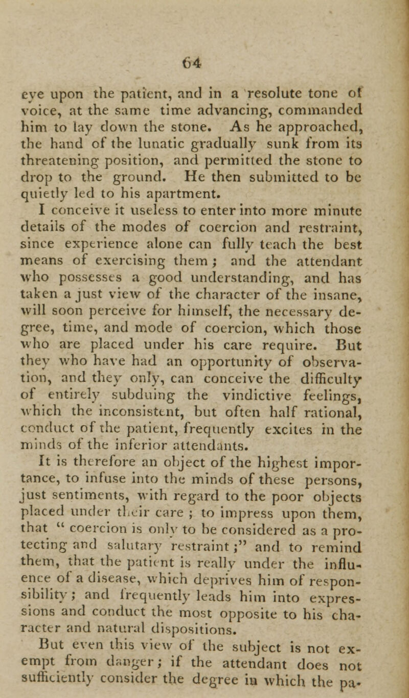 eve upon the patient, and in a resolute tone of voice, at the same time advancing, commanded him to lay down the stone. As he approached, the hand of the lunatic gradually sunk from its threatening position, and permitted the stone to drop to the ground. He then submitted to be quietly led to his apartment. I conceive it useless to enter into more minute details of the modes of coercion and restraint, since experience alone can fully teach the best means of exercising them ; and the attendant who possesses a good understanding, and has taken a just view of the character of the insane, will soon perceive for himself, the necessary de- gree, time, and mode of coercion, which those who are placed under his care require. But they who have had an opportunity of observa- tion, and they only, can conceive the difficulty of entirely subduing the vindictive feelings, which the inconsistent, but often half rational, conduct tif the patient, frequently excites in the minds of the inferior attendants. It is therefore an object of the highest impor- tance, to infuse into the minds of these persons, just sentiments, with regard to the poor objects placed under their care ; to impress upon them, that  coercion is only to be considered as a pro- tecting and salutary restraint ; and to remind them, that the patient is really under the influ- ence of a disease, which deprives him of respon- sibility ; and frequently leads him into expres- sions and conduct the most opposite to his cha- racter and natural dispositions. But even this view of the subject is not ex- empt from daoger; if the attendant does not sufficiently consider the degree iu which the pa-