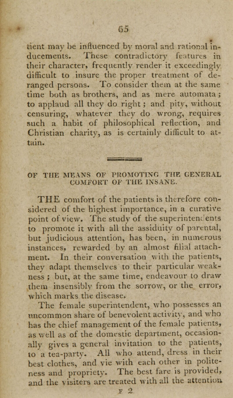 • tient may be influenced by moral and rational in- ducements. These contradictory features in their character, frequently render it exceedingly difficult to insure the proper treatment of de- ranged persons. To consider them at the same time both as brothers, and as mere automata ; to applaud all they do right; and pity, without censuring, whatever they do wrong, requires such a habit of philosophical reflection, and Christian charity, as is certainly difficult to at- tain. OF THE MEANS OF PROMOTING THE GENERAL COMFORT OF THE INSANE. THE comfort of the patients is therefore con- sidered of the highest importance, in a curative point of view. The study of the superintendents to promote it with all the assiduity of parental, but judicious attention, has been, in numerous instances, rewarded by an almost filial attach- ment. In their conversation with the patients, they adapt themselves to their particular weak- ness ; but, at the same time, endeavour to draw them insensibly from the sorrow, or the error, which marks the disease The female superintendent, who possesses an uncommon share of benevolent activity, and who has the chief management of the female patients, as wfell as of the domestic department, occasion- ally gives a general invitation to the patients, to a tea-party. All who attend, dress in their best clothes, and vie with each other in polite- ness and propriety. The best fare is provided, and the visiters are treated with all the attention F 2