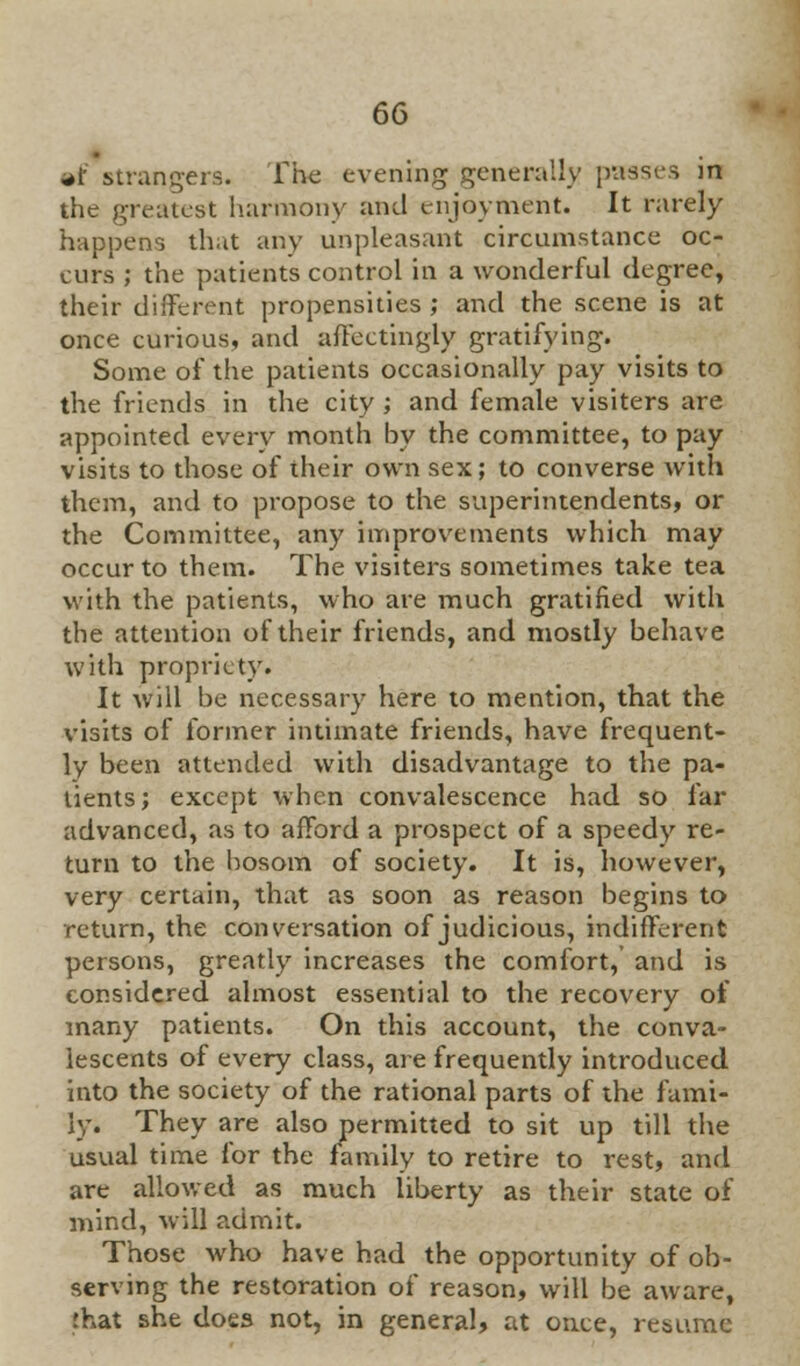»f strangers. The evening generally passes in the greatest harmony and enjoyment. It rarely happens that any unpleasant circumstance oc- curs ; the patients control in a wonderful degree, their different propensities ; and the scene is at once curious, and affcctingly gratifying. Some of the patients occasionally pay visits to the friends in the city ; and female visiters are appointed every month by the committee, to pay visits to those of their own sex; to converse with them, and to propose to the superintendents, or the Committee, any improvements which may occur to them. The visiters sometimes take tea with the patients, who are much gratified with the attention of their friends, and mostly behave with propriety. It will be necessary here to mention, that the visits of former intimate friends, have frequent- ly been attended with disadvantage to the pa- tients; except when convalescence had so far advanced, as to afford a prospect of a speedy re- turn to the bosom of society. It is, however, very certain, that as soon as reason begins to return, the conversation of judicious, indifferent persons, greatly increases the comfort, and is considered almost essential to the recovery of many patients. On this account, the conva- lescents of every class, are frequently introduced into the society of the rational parts of the fami- ly. They are also permitted to sit up till the usual time for the family to retire to rest, and are allowed as much liberty as their state of mind, will admit. Those who have had the opportunity of ob- serving the restoration of reason, will be aware, that she does not, in general, at once, resume