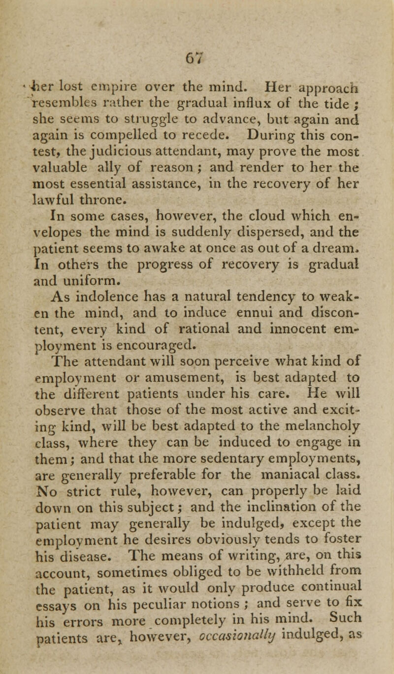 •her lost empire over the mind. Her approach resembles rather the gradual influx of the tide ; she seems to struggle to advance, but again and again is compelled to recede. During this con- test, the judicious attendant, may prove the most valuable ally of reason ; and render to her the most essential assistance, in the recovery of her lawful throne. In some cases, however, the cloud which en- velopes the mind is suddenly dispersed, and the patient seems to awake at once as out of a dream. In others the progress of recovery is gradual and uniform. As indolence has a natural tendency to weak- en the mind, and to induce ennui and discon- tent, every kind of rational and innocent em- ployment is encouraged. The attendant will soon perceive what kind of employment or amusement, is best adapted to the different patients under his care. He will observe that those of the most active and excit- ing kind, will be best adapted to the melancholy class, where they can be induced to engage in them; and that the more sedentary employments, are generally preferable for the maniacal class. No strict rule, however, can properly be laid down on this subject; and the inclination of the patient may generally be indulged, except the employment he desires obviously tends to foster his disease. The means of writing, are, on this account, sometimes obliged to be withheld from the patient, as it would only produce continual essays on his peculiar notions ; and sei've to fix his errors more completely in his mind. Such patients are,, however, occasioriaUy indulged, as