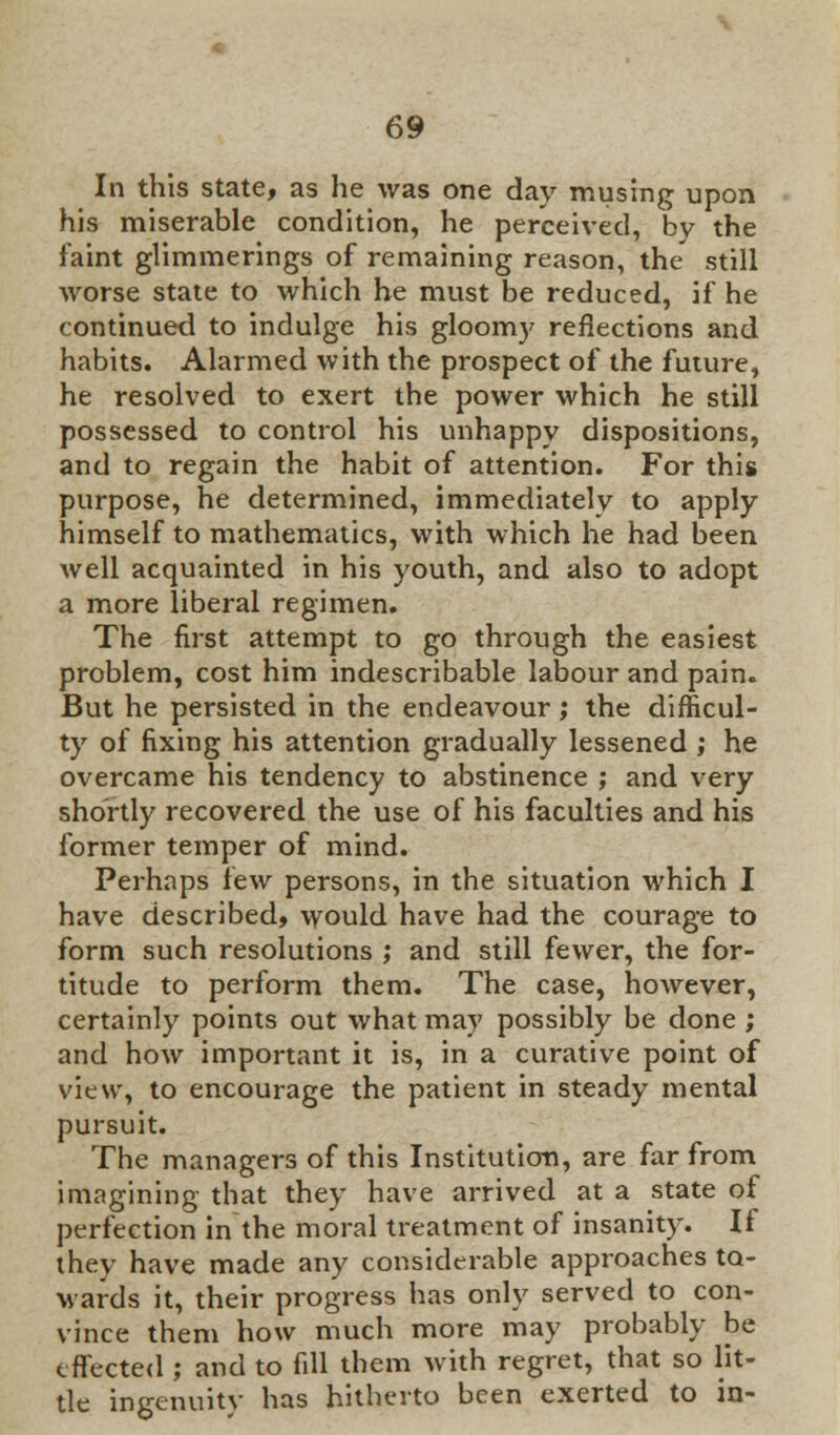 In this state, as he was one day musing upon his miserable condition, he perceived, by the faint glimmerings of remaining reason, the still worse state to which he must be reduced, if he continued to indulge his gloomy reflections and habits. Alarmed with the prospect of the future, he resolved to exert the power which he still possessed to control his unhappy dispositions, and to regain the habit of attention. For this purpose, he determined, immediately to apply himself to mathematics, with which he had been well acquainted in his youth, and also to adopt a more liberal regimen. The first attempt to go through the easiest problem, cost him indescribable labour and pain. But he persisted in the endeavour ; the difficul- ty of fixing his attention gradually lessened ; he overcame his tendency to abstinence ; and very shortly recovered the use of his faculties and his former temper of mind. Perhaps few persons, in the situation which I have described, would have had the courage to form such resolutions ; and still fewer, the for- titude to perform them. The case, however, certainly points out what may possibly be done ; and how important it is, in a curative point of view, to encourage the patient in steady mental pursuit. The managers of this Institution, are far from imagining that they have arrived at a state of perfection in the moral treatment of insanity. If they have made any considerable approaches to- wards it, their progress has only served to con- vince them how much more may probably be effected ; and to fill them with regret, that so lit- tle ingenuity has hitherto been exerted to in-