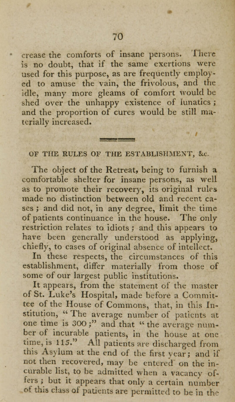 crease the comfoz-ts of insane persons. There is no doubt, that if the same exertions were used for this purpose, as are frequently employ- ed to amuse the vain, the frivolous, and the idle, many more gleams of comfort would be shed over the unhappy existence of lunatics ; and the proportion of cures would be still ma- terially increased. OF THE RULES OF THE ESTABLISHMENT, &.c The object of the Retreat, being to furnish a comfortable shelter for insane persons, as well as to promote their recovery, its original rules made no distinction between old and recent ca- ses ; and did not, in any degree, limit the time of patients continuance in the house. The only restriction relates to idiots ; and this appears to have been generally understood as applying, chiefly, to cases of original absence of intellect. In these respects, the circumstances of this establishment, differ materially from those of some of our largest public institutions. It appears, from the statement of the master of St. Luke's Hospital, made before a Commit- tee of the House of Commons, that, in this In- stitution,  The average number of patients at one time is 300; and that the average num- ber of incurable patients, in the house at one time, is 115. All patients are discharged from this Asylum at the end of the first year; and if not then recovered, may be entered' on the in- curable list, to be admitted when a vacancy of- fers ; but it appears that only a certain number of this class of patients are permitted to be in th:-