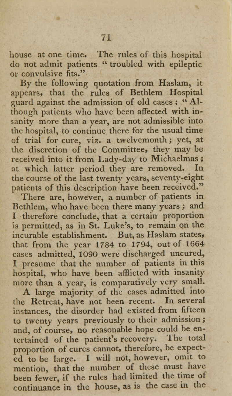 house at one time. The rules of this hospital do not admit patients  troubled with epileptic or convulsive fits. By the following quotation from Haslam, it appears, that the rules of Bethlem Hospital guard against the admission of old cases ;  Al- though patients who have been affected with in- sanity more than a year, are not admissible into the hospital, to continue there for the usual time of trial for cure, viz. a twelvemonth; yet, at the discretion of the Committee, they may be received into it from Lady-day to Michaelmas; at which latter period they are removed. In the course of the last twenty years, seventy-eight patients of this description have been received. There are, however, a number of patients in Bethlem, who have been there many years ; and I therefore conclude, that a certain proportion is permitted, as in St. Luke's, to remain on the incurable establishment. But, as Haslam states, that from the year 1784 to 1794, out of 1664 cases admitted, 1090 were discharged uncured, I presume that the number of patients in this hospital, who have been afflicted with insanity more than a year, is comparatively very small. A large majority of the cases admitted into the Retreat, have not been recent. In several instances, the disorder had existed from fifteen to twenty years previously to their admission; and, of course, no reasonable hope could be en- tertained of the patient's recovery. The total proportion of cures cannot, therefore, be expect- ed to be large. I will not, however, omit to mention, that the number of these must have been fewer, if the rules had limited the time of continuance in the house, as is the case in the