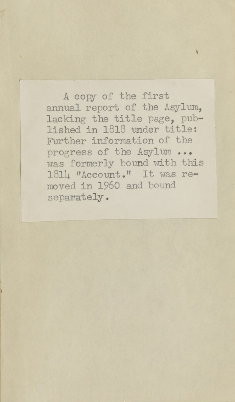 A copy of the first annual report of the Asylum, lacking the title page, pub- lished in 1818 under title: Further information of the progress of the Asylum ... was formerly bound with this 181U Account. It was re- moved in I960 and bound separately.